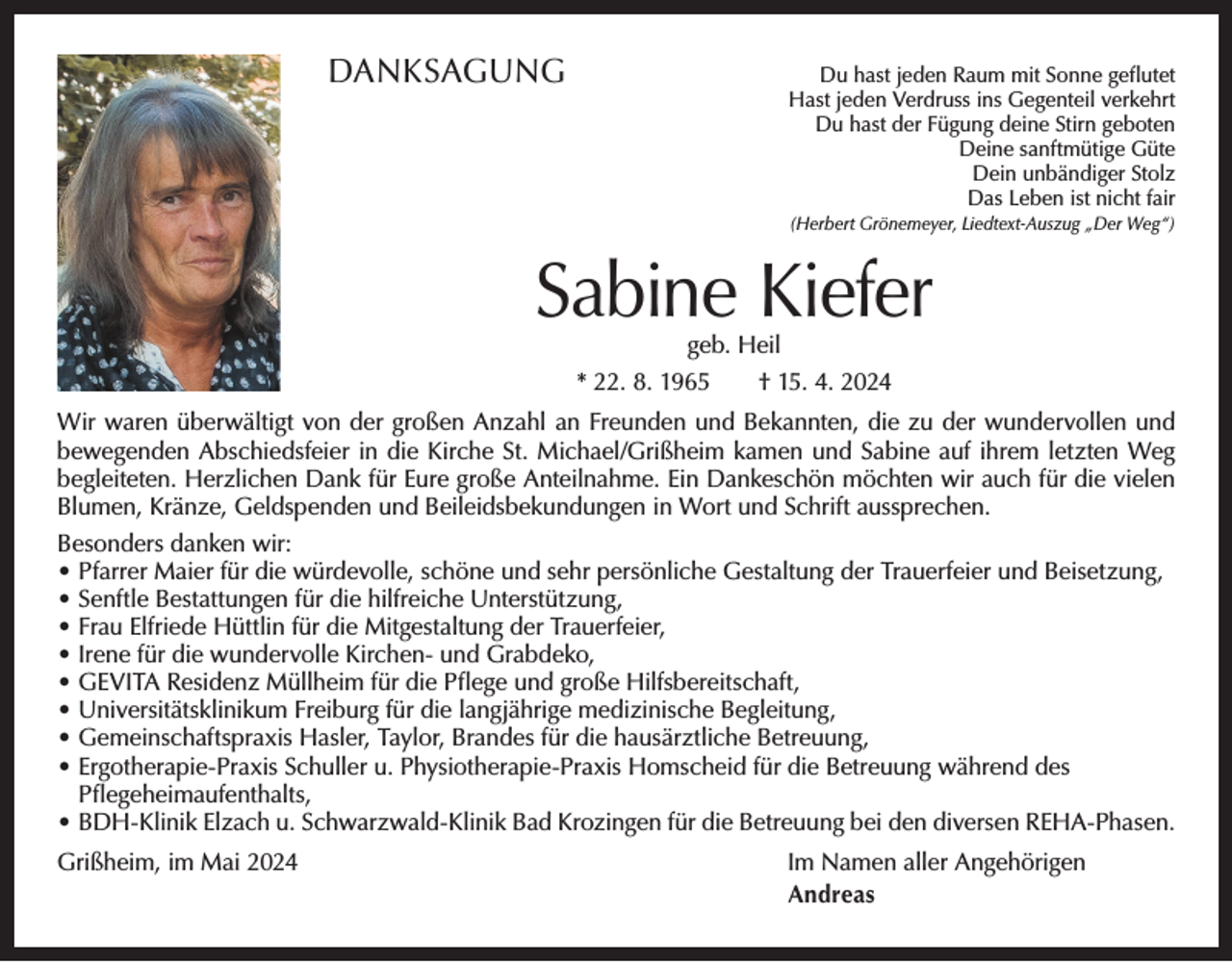 <p>DANKSAGUNG</p><p>Du hast jeden Raum mit Sonne geflutet<br />Hast jeden Verdruss ins Gegenteil verkehrt<br />Du hast der Fügung deine Stirn geboten<br />Deine sanftmütige Güte<br />Dein unbändiger Stolz<br />Das Leben ist nicht fair<br />(Herbert Grönemeyer, Liedtext-Auszug „Der Weg“)</p><p>Sabine Kiefer<br />geb. Heil<br />* 22. 8. 1965 † 15. 4. 2024</p><p>Wir waren überwältigt von der großen Anzahl an Freunden und Bekannten, die zu der ­wundervollen und<br />bewegenden Abschiedsfeier in die Kirche St. Michael/Grißheim kamen und Sabine auf ihrem letzten Weg<br />begleiteten. Herzlichen Dank für Eure große Anteilnahme. Ein Dankeschön möchten wir auch für die vielen<br />Blumen, Kränze, Geldspenden und Beileidsbekundungen in Wort und Schrift aussprechen.<br />Besonders danken wir:<br />•P<br />farrer Maier für die würdevolle, schöne und sehr persönliche Gestaltung der Trauerfeier und Beisetzung,<br />• S enftle Bestattungen für die hilfreiche Unterstützung,<br />• Frau Elfriede Hüttlin für die Mitgestaltung der Trauerfeier,<br />• Irene für die wundervolle Kirchen- und Grabdeko,<br />• GEVITA Residenz Müllheim für die Pflege und große Hilfsbereitschaft,<br />• Universitätsklinikum Freiburg für die langjährige medizinische Begleitung,<br />• Gemeinschaftspraxis Hasler, Taylor, Brandes für die hausärztliche Betreuung,<br />• E rgotherapie-Praxis Schuller u. Physiotherapie-Praxis Homscheid für die Betreuung während des<br />Pflegeheimaufenthalts,<br />• BDH-Klinik Elzach u. Schwarzwald-Klinik Bad Krozingen für die Betreuung bei den diversen REHA-Phasen.<br />Grißheim, im Mai 2024</p><p>Im Namen aller Angehörigen<br />Andreas</p>