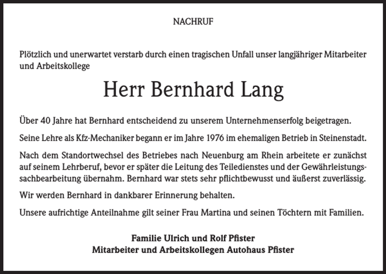 <p>NACHRUF<br />Plötzlich und unerwartet verstarb durch einen tragischen Unfall unser langjähriger Mitarbeiter<br />und Arbeitskollege</p><p>Herr Bernhard Lang<br />Über 40 Jahre hat Bernhard entscheidend zu unserem Unternehmenserfolg beigetragen.<br />Seine Lehre als Kfz-Mechaniker begann er im Jahre 1976 im ehemaligen Betrieb in Steinenstadt.<br />Nach dem Standortwechsel des Betriebes nach Neuenburg am Rhein arbeitete er zunächst<br />auf seinem Lehrberuf, bevor er später die Leitung des Teiledienstes und der Gewährleistungssachbearbeitung übernahm. Bernhard war stets sehr pflichtbewusst und äußerst zuverlässig.<br />Wir werden Bernhard in dankbarer Erinnerung behalten.<br />Unsere aufrichtige Anteilnahme gilt seiner Frau Martina und seinen Töchtern mit Familien.<br />Familie Ulrich und Rolf Pfister<br />Mitarbeiter und Arbeitskollegen Autohaus Pfister</p>