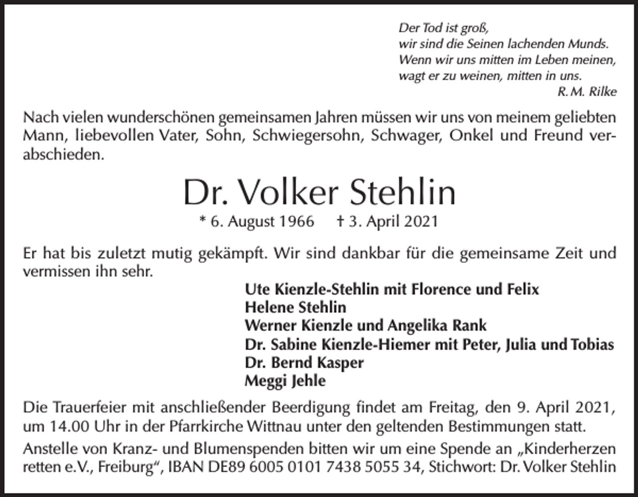 <p>Der Tod ist groß,<br />wir sind die Seinen lachenden Munds.<br />Wenn wir uns mitten im Leben meinen,<br />wagt er zu weinen, mitten in uns.</p><p>R. M. Rilke</p><p>Nach vielen wunderschönen gemeinsamen Jahren müssen wir uns von meinem geliebten<br />Mann, liebevollen Vater, Sohn, Schwiegersohn, Schwager, Onkel und Freund verabschieden.</p><p>Dr. Volker Stehlin<br />* 6. August 1966</p><p>† 3. April 2021</p><p>Er hat bis zuletzt mutig gekämpft. Wir sind dankbar für die gemeinsame Zeit und<br />­vermissen ihn sehr.<br />Ute Kienzle-Stehlin mit Florence und Felix<br />Helene Stehlin<br />Werner Kienzle und Angelika Rank<br />Dr. Sabine Kienzle-Hiemer mit Peter, Julia und Tobias<br />Dr. Bernd Kasper<br />Meggi Jehle<br />Die Trauerfeier mit anschließender Beerdigung findet am Freitag, den 9. April 2021,<br />um 14.00 Uhr in der Pfarrkirche Wittnau unter den geltenden Bestimmungen statt.<br />Anstelle von Kranz- und Blumenspenden bitten wir um eine Spende an „Kinderherzen<br />retten e.V., Freiburg“, IBAN DE89 6005 0101 7438 5055 34, Stichwort: Dr. Volker Stehlin</p>