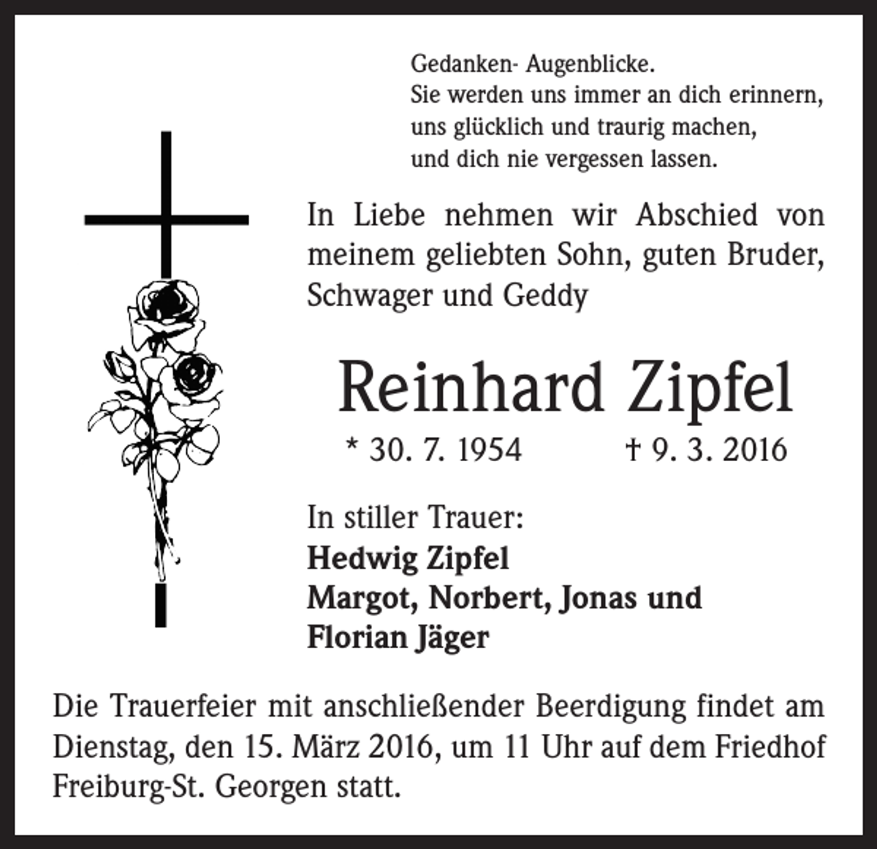 <p>Gedanken- Augenblicke.<br />Sie werden uns immer an dich erinnern,<br />uns glücklich und traurig machen,<br />und dich nie vergessen lassen.</p><p>In Liebe nehmen wir Abschied von<br />meinem geliebten Sohn, guten Bruder,<br />Schwager und Geddy</p><p>Reinhard Zipfel<br />* 30. 7. 1954 † 9. 3. 2016</p><p>In stiller Trauer:<br />Hedwig Zipfel<br />Margot, Norbert, Jonas und<br />Florian Jäger<br />Die Trauerfeier mit anschließender Beerdigung findet am<br />Dienstag, den 15. März 2016, um 11 Uhr auf dem Friedhof<br />Freiburg-St. Georgen statt.</p>