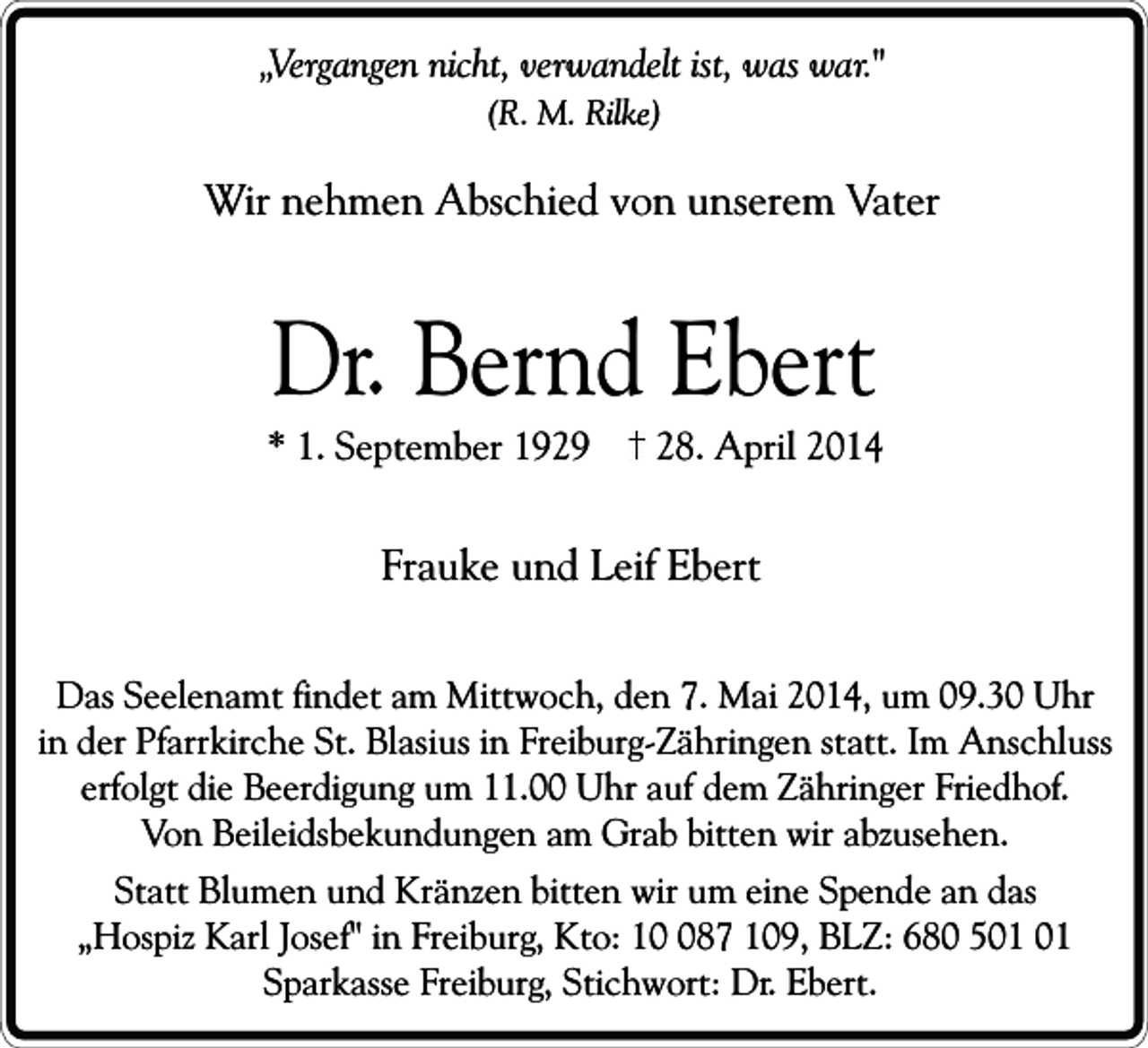 <p>„Vergangen nicht, verwandelt ist, was war."<br />(R. M. Rilke)</p><p>Wir nehmen Abschied von unserem Vater</p><p>Dr. Bernd Ebert</p><p>* 1. September 1929</p><p>28. April 2014</p><p>Frauke und Leif Ebert<br />Das Seelenamt findet am Mittwoch, den 7. Mai 2014, um 09.30 Uhr<br />in der Pfarrkirche St. Blasius in Freiburg-Zähringen statt. Im Anschluss<br />erfolgt die Beerdigung um 11.00 Uhr auf dem Zähringer Friedhof.<br />Von Beileidsbekundungen am Grab bitten wir abzusehen.<br />Statt Blumen und Kränzen bitten wir um eine Spende an das<br />„Hospiz Karl Josef" in Freiburg, Kto: 187 109, BLZ: 680 5<br />Sparkasse Freiburg, Stichwort: Dr. Ebert.</p>