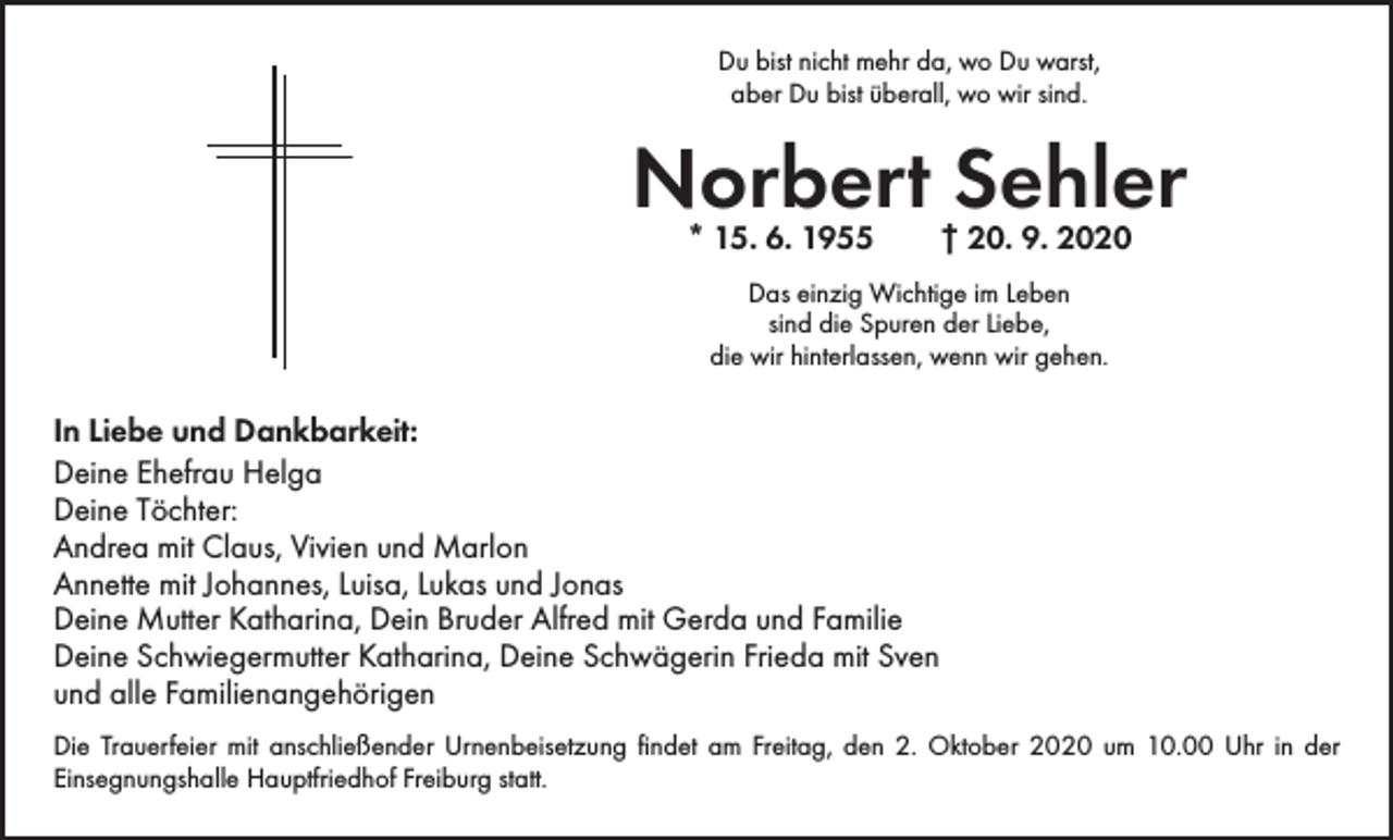 <p>Du bist nicht mehr da, wo Du warst,<br />aber Du bist überall, wo wir sind.</p><p>Norbert Sehler<br />* 15. 6. 1955 † 20. 9. 2020<br />Das einzig Wichtige im Leben<br />sind die Spuren der Liebe,<br />die wir hinterlassen, wenn wir gehen.</p><p>In Liebe und Dankbarkeit:<br />Deine Ehefrau Helga<br />Deine Töchter:<br />Andrea mit Claus, Vivien und Marlon<br />Annette mit Johannes, Luisa, Lukas und Jonas<br />Deine Mutter Katharina, Dein Bruder Alfred mit Gerda und Familie<br />Deine Schwiegermutter Katharina, Deine Schwägerin Frieda mit Sven<br />und alle Familienangehörigen<br />Die Trauerfeier mit anschließender Urnenbeisetzung findet am Freitag, den 2. Oktober 2020 um 10.00 Uhr in der<br />­Einsegnungshalle Hauptfriedhof Freiburg statt.</p>