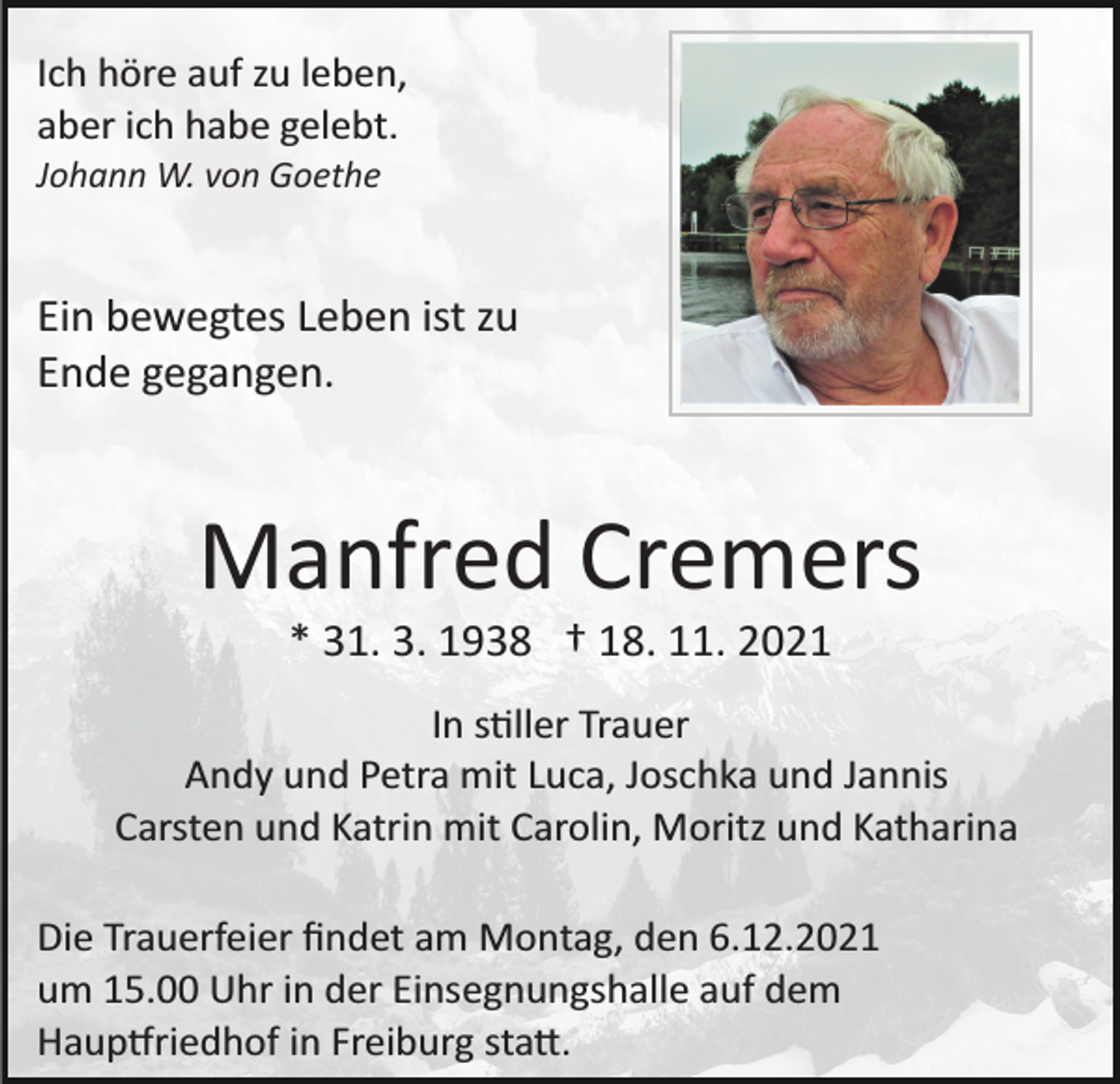 <p>Ich höre auf zu leben,<br />aber ich habe gelebt.<br />Johann W. von Goethe</p><p>Ein bewegtes Leben ist zu<br />Ende gegangen.</p><p>Manfred Cremers<br />* 31. 3. 1938 † 18. 11. 2021<br />In s�ller Trauer<br />Andy und Petra mit Luca, Joschka und Jannis<br />Carsten und Katrin mit Carolin, Moritz und Katharina<br />Die Trauerfeier ﬁndet am Montag, den 6.12.2021<br />um 15.00 Uhr in der Einsegnungshalle auf dem<br />Haup�riedhof in Freiburg sta�.</p>