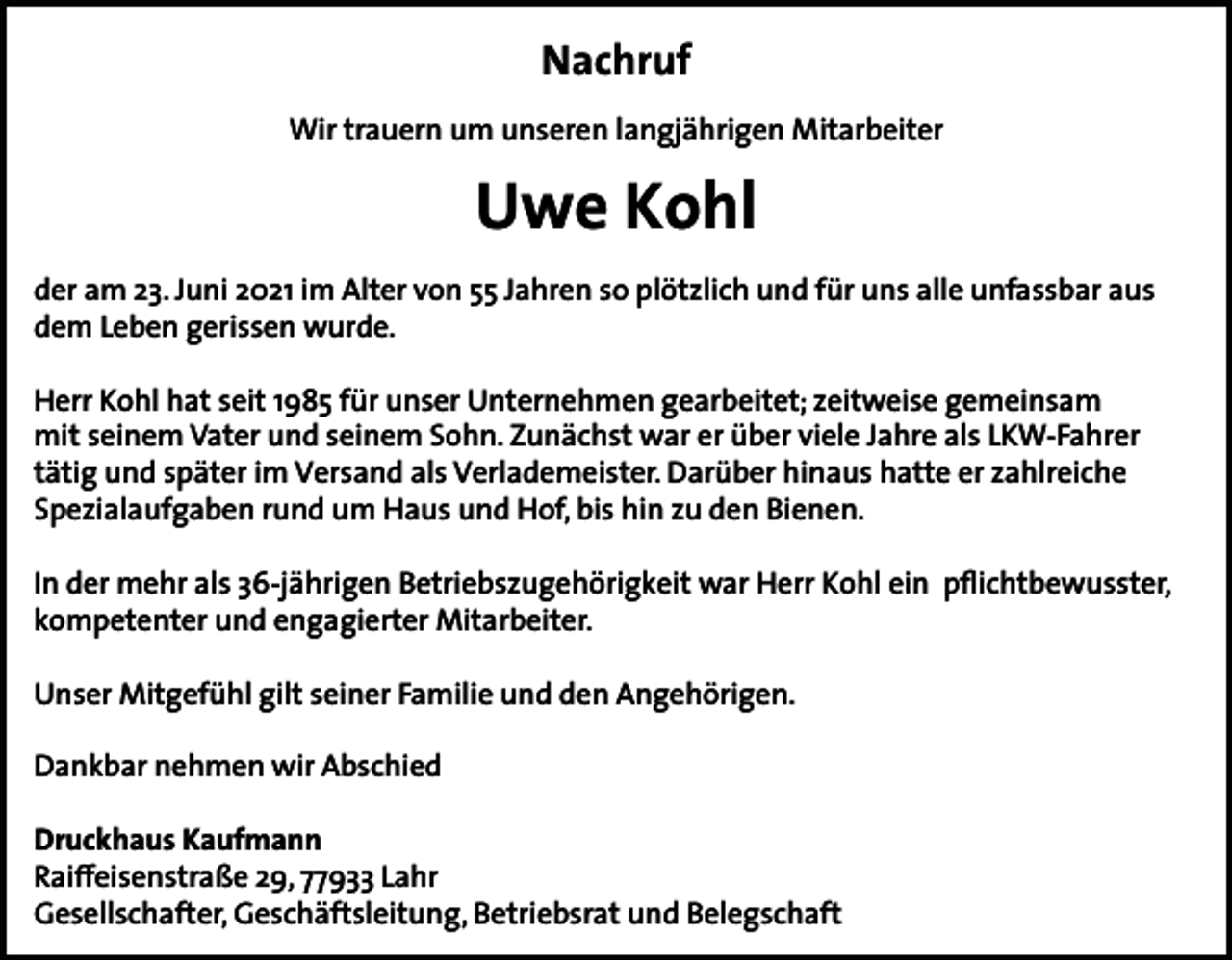 <p>Nachruf<br />Wir trauern um unseren langjährigen Mitarbeiter</p><p>Uwe Kohl<br />der am 23. Juni 2021 im Alter von 55 Jahren so plötzlich und für uns alle unfassbar aus<br />dem Leben gerissen wurde.<br />Herr Kohl hat seit 1985 für unser Unternehmen gearbeitet; zeitweise gemeinsam<br />mit seinem Vater und seinem Sohn. Zunächst war er über viele Jahre als LKW-Fahrer<br />tätig und später im Versand als Verlademeister. Darüber hinaus hatte er zahlreiche<br />Spezialaufgaben rund um Haus und Hof, bis hin zu den Bienen.<br />In der mehr als 36-jährigen Betriebszugehörigkeit war Herr Kohl ein pflichtbewusster,<br />kompetenter und engagierter Mitarbeiter.<br />Unser Mitgefühl gilt seiner Familie und den Angehörigen.<br />Dankbar nehmen wir Abschied<br />Druckhaus Kaufmann<br />Raiffeisenstraße 29, 77933 Lahr<br />Gesellschafter, Geschäftsleitung, Betriebsrat und Belegschaft</p>