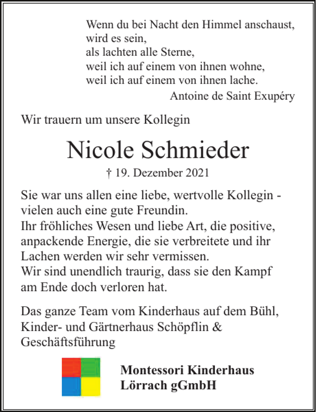 <p>Wenn du bei Nacht den Himmel anschaust,<br />wird es sein,<br />als lachten alle Sterne,<br />weil ich auf einem von ihnen wohne,<br />weil ich auf einem von ihnen lache.<br />Antoine de Saint Exupéry</p><p>Wir trauern um unsere Kollegin</p><p>Nicole Schmieder<br />† 19. Dezember 2021</p><p>Sie war uns allen eine liebe, wertvolle Kollegin vielen auch eine gute Freundin.<br />Ihr fröhliches Wesen und liebe Art, die positive,<br />anpackende Energie, die sie verbreitete und ihr<br />Lachen werden wir sehr vermissen.<br />Wir sind unendlich traurig, dass sie den Kampf<br />am Ende doch verloren hat.<br />Das ganze Team vom Kinderhaus auf dem Bühl,<br />Kinder- und Gärtnerhaus Schöpflin &amp;<br />Geschäftsführung<br />Montessori Kinderhaus<br />Lörrach gGmbH</p>