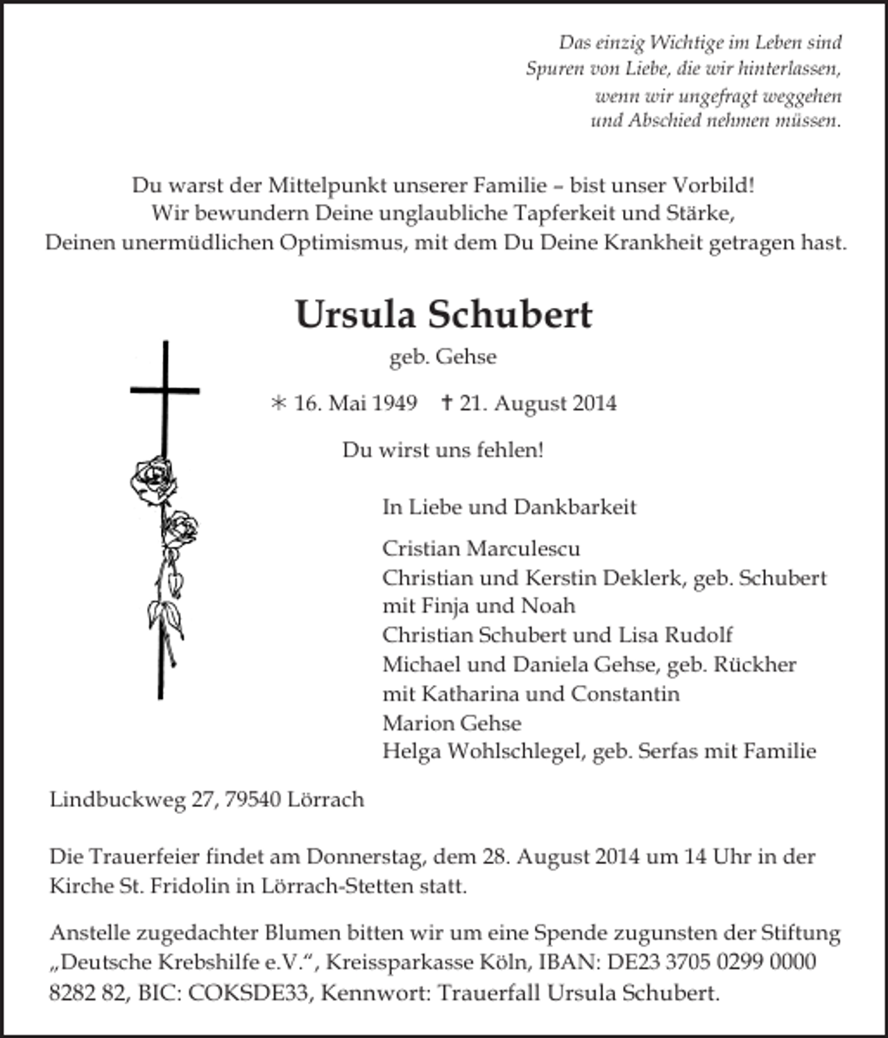 <p>Das einzig Wichtige im Leben sind<br />Spuren von Liebe, die wir hinterlassen,<br />wenn wir ungefragt weggehen<br />und Abschied nehmen müssen.</p><p>Du warst der Mittelpunkt unserer Familie – bist unser Vorbild!<br />Wir bewundern Deine unglaubliche Tapferkeit und Stärke,<br />Deinen unermüdlichen Optimismus, mit dem Du Deine Krankheit getragen hast.</p><p>Tod031.eps</p><p>Tod032</p><p>Tod033</p><p>Ursula Schubert</p><p>Tod034.ti</p><p>geb. Gehse<br /> 16. Mai 1949</p><p> 21. August 2014</p><p>Du wirst uns fehlen!<br />In Liebe und Dankbarkeit</p><p>Tod036.eps</p><p>Cristian Marculescu<br />Christian und Kerstin Deklerk, geb. Schubert<br />mit Finja und Noah<br />Christian Schubert und Lisa Rudolf<br />Michael und Daniela Gehse, geb. Rückher<br />mit Katharina und Constantin<br />Marion Gehse<br />Tod037.eps<br />Tod038.eps<br />Helga Wohlschlegel,<br />geb. Serfas mit FamilieTod039</p><p>Lindbuckweg 27, 79540 Lörrach<br />Die Trauerfeier findet am Donnerstag, dem 28. August 2014 um 14 Uhr in der<br />Kirche St. Fridolin in Lörrach-Stetten statt.<br />Anstelle zugedachter Blumen bitten wir um eine Spende zugunsten der Stiftung<br />„Deutsche Krebshilfe e.V.“, Kreissparkasse Köln, IBAN: DE2705 0299 0000<br />82, BIC: COKSDE33, Kennwort: Trauerfall Ursula Schubert.</p>