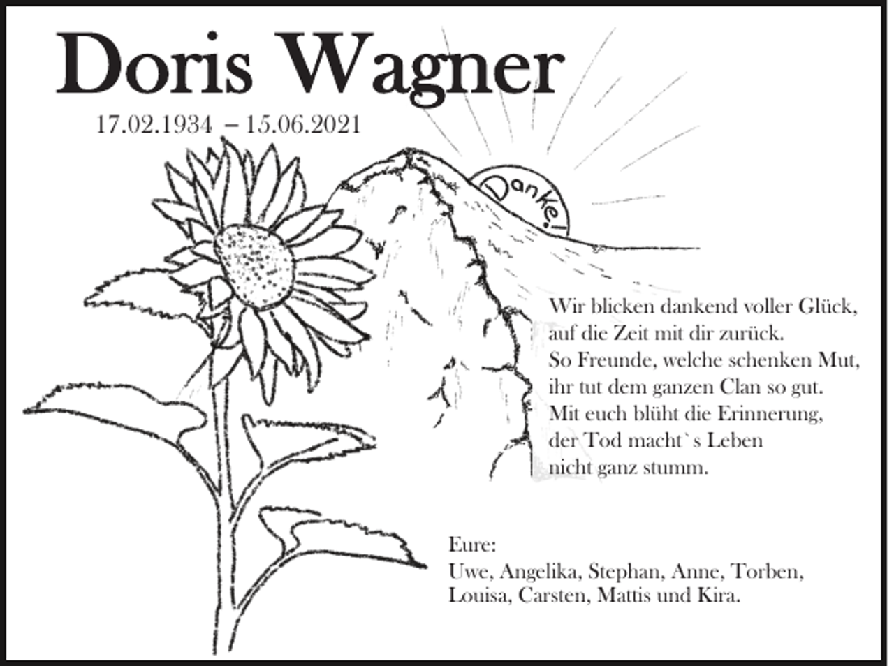 <p>Doris Wagner<br />17.02.1934 – 15.06.2021</p><p>Wir blicken dankend voller Glück,<br />auf die Zeit mit dir zurück.<br />So Freunde, welche schenken Mut,<br />ihr tut dem ganzen Clan so gut.<br />Mit euch blüht die Erinnerung,<br />der Tod macht`s Leben<br />nicht ganz stumm.<br />Eure:<br />Uwe, Angelika, Stephan, Anne, Torben,<br />Louisa, Carsten, Mattis und Kira.</p>