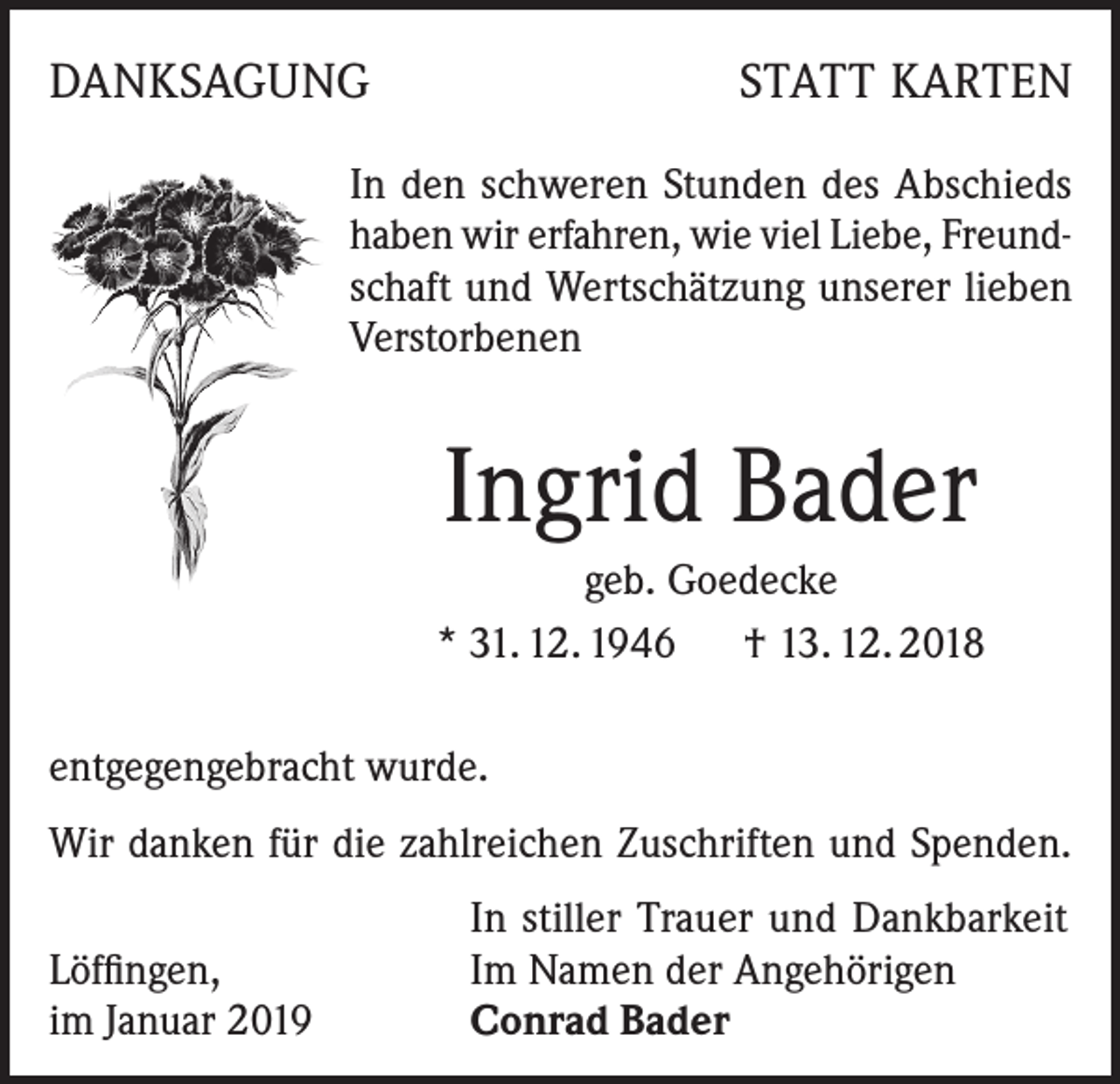 <p>DANKSAGUNG</p><p>STATT KARTEN</p><p>In den schweren Stunden des Abschieds<br />haben wir erfahren, wie viel Liebe, Freundschaft und Wertschätzung unserer lieben<br />Verstorbenen</p><p>Ingrid Bader<br />geb. Goedecke<br />* 31. 12. 1946 † 13. 12. 2018<br />entgegengebracht wurde.<br />Wir danken für die zahlreichen Zuschriften und Spenden.</p><p>Löffingen,<br />im Januar 2019</p><p>In stiller Trauer und Dankbarkeit<br />Im Namen der Angehörigen<br />Conrad Bader</p>