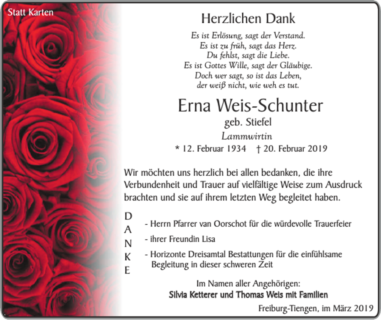 <p>Statt Karten</p><p>Herzlichen Dank</p><p>Es ist Erlösung, sagt der Verstand.<br />Es ist zu früh, sagt das Herz.<br />Du fehlst, sagt die Liebe.<br />Es ist Gottes Wille, sagt der Gläubige.<br />Doch wer sagt, so ist das Leben,<br />der weiß nicht, wie weh es tut.</p><p>Erna Weis-Schunter<br />geb. Stiefel<br />Lammwirtin</p><p>* 12. Februar 1934</p><p>† 20. Februar 2019</p><p>Wir möchten uns herzlich bei allen bedanken, die ihre<br />Verbundenheit und Trauer auf vielfältige Weise zum Ausdruck<br />brachten und sie auf ihrem letzten Weg begleitet haben.</p><p>D<br />A<br />N<br />K<br />E</p><p>- Herrn Pfarrer van Oorschot für die würdevolle Trauerfeier<br />- ihrer Freundin Lisa<br />- Horizonte Dreisamtal Bestattungen für die einfühlsame<br />Begleitung in dieser schweren Zeit</p><p>Im Namen aller Angehörigen:<br />Silvia Ketterer und Thomas Weis mit Familien<br />Freiburg-Tiengen, im März 2019</p>