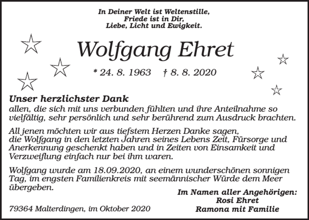 <p>In Deiner Welt ist Weltenstille,<br />Friede ist in Dir,<br />Liebe, Licht und Ewigkeit.</p><p>Wolfgang Ehret<br />* 24. 8. 1963</p><p>† 8. 8. 2020</p><p>Unser herzlichster Dank<br />allen, die sich mit uns verbunden fühlten und ihre Anteilnahme so<br />vielfältig, sehr persönlich und sehr berührend zum Ausdruck brachten.<br />All jenen möchten wir aus tiefstem Herzen Danke sagen,<br />die Wolfgang in den letzten Jahren seines Lebens Zeit, Fürsorge und<br />Anerkennung geschenkt haben und in Zeiten von Einsamkeit und<br />Verzweiflung einfach nur bei ihm waren.<br />Wolfgang wurde am 18.09.2020, an einem wunderschönen sonnigen<br />Tag, im engsten Familienkreis mit seemännischer Würde dem Meer<br />übergeben.<br />79364 Malterdingen, im Oktober 2020</p><p>Im Namen aller Angehörigen:<br />Rosi Ehret<br />Ramona mit Familie</p>
