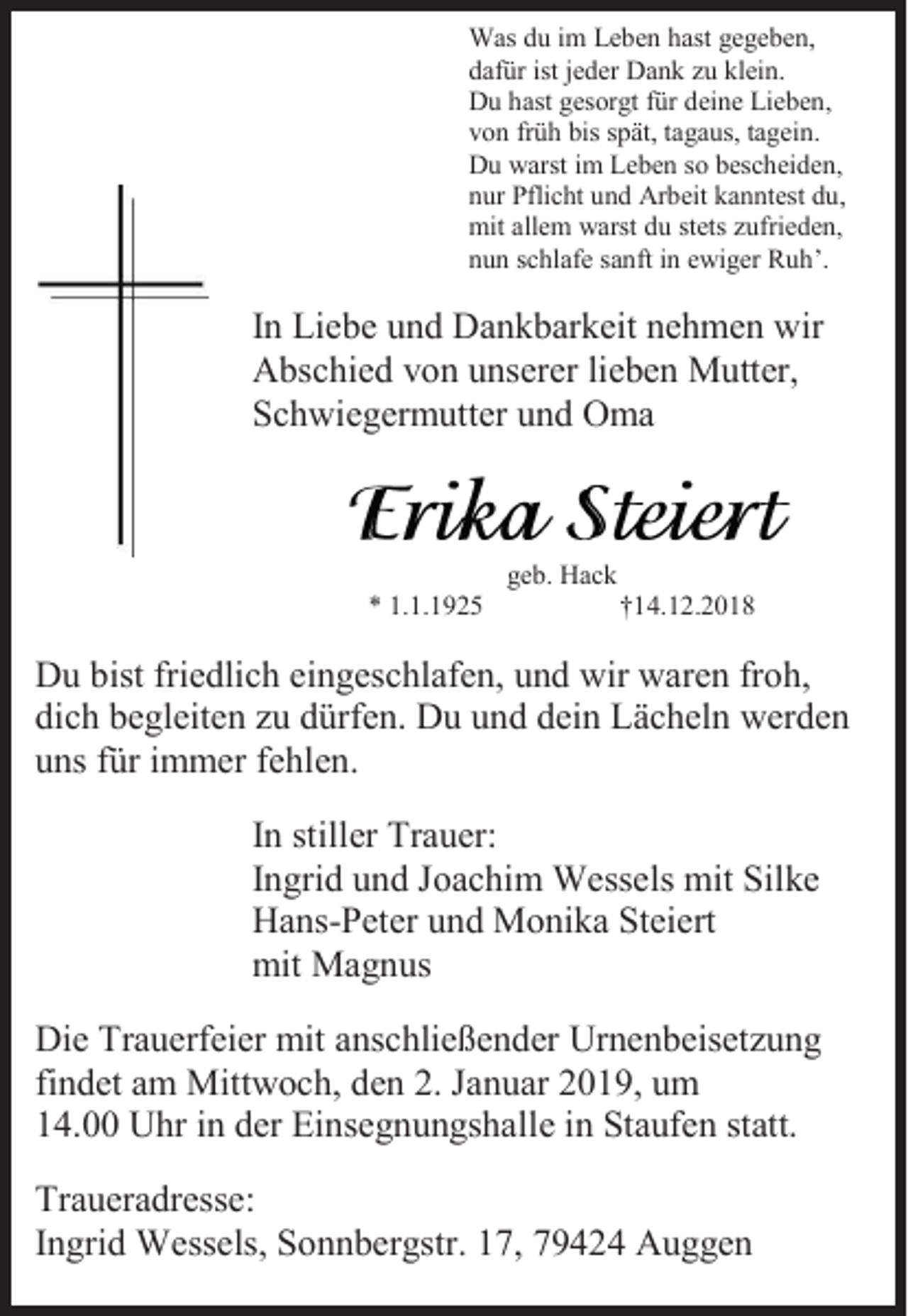 <p>Was du im Leben hast gegeben,<br />dafür ist jeder Dank zu klein.<br />Du hast gesorgt für deine Lieben,<br />von früh bis spät, tagaus, tagein.<br />Du warst im Leben so bescheiden,<br />nur Pflicht und Arbeit kanntest du,<br />mit allem warst du stets zufrieden,<br />nun schlafe sanft in ewiger Ruh’.</p><p>In Liebe und Dankbarkeit nehmen wir<br />Abschied von unserer lieben Mutter,<br />Schwiegermutter und Oma</p><p>geb. Hack<br />* 1.1.1925</p><p>†14.12.2018</p><p>Du bist friedlich eingeschlafen, und wir waren froh,<br />dich begleiten zu dürfen. Du und dein Lächeln werden<br />uns für immer fehlen.<br />In stiller Trauer:<br />Ingrid und Joachim Wessels mit Silke<br />Hans-Peter und Monika Steiert<br />mit Magnus<br />Die Trauerfeier mit anschließender Urnenbeisetzung<br />findet am Mittwoch, den 2. Januar 2019, um<br />14.00 Uhr in der Einsegnungshalle in Staufen statt.<br />Traueradresse:<br />Ingrid Wessels, Sonnbergstr. 17, 79424 Auggen</p>