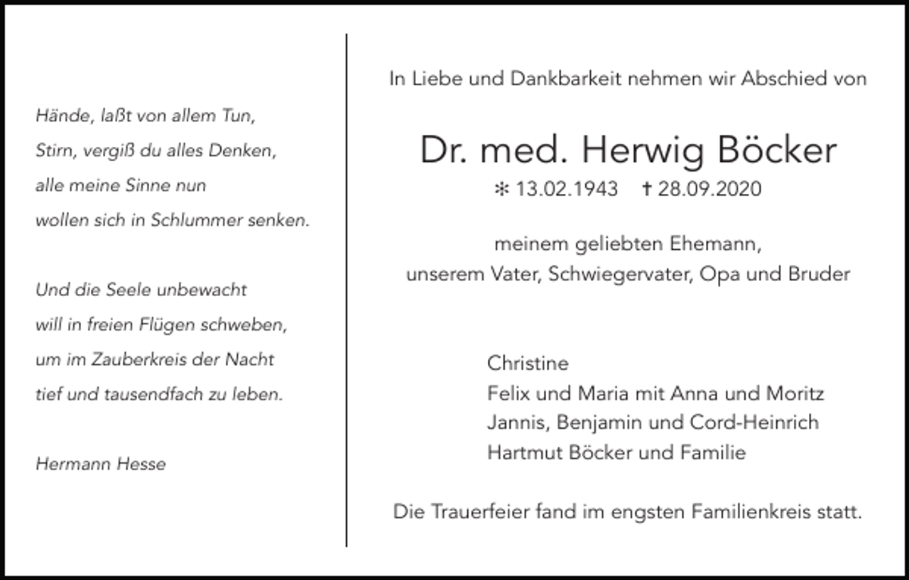 <p>In Liebe und Dankbarkeit nehmen wir Abschied von<br />Hände, laßt von allem Tun,<br />Stirn, vergiß du alles Denken,<br />alle meine Sinne nun</p><p>Dr. med. Herwig Böcker<br />✻ 13.02.1943</p><p>✝ 28.09.2020</p><p>wollen sich in Schlummer senken.</p><p>Und die Seele unbewacht</p><p>meinem geliebten Ehemann,<br />unserem Vater, Schwiegervater, Opa und Bruder</p><p>will in freien Flügen schweben,<br />um im Zauberkreis der Nacht<br />tief und tausendfach zu leben.</p><p>Hermann Hesse</p><p>Christine<br />Felix und Maria mit Anna und Moritz<br />Jannis, Benjamin und Cord-Heinrich<br />Hartmut Böcker und Familie<br />Die Trauerfeier fand im engsten Familienkreis statt.</p>