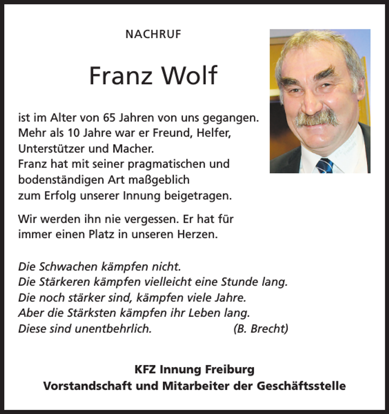 <p>NACHRUF</p><p>Franz Wolf<br />ist im Alter von 65 Jahren von uns gegangen.<br />Mehr als 10 Jahre war er Freund, Helfer,<br />Unterstützer und Macher.<br />Franz hat mit seiner pragmatischen und<br />bodenständigen Art maßgeblich<br />zum Erfolg unserer Innung beigetragen.<br />Wir werden ihn nie vergessen. Er hat für<br />immer einen Platz in unseren Herzen.<br />Die Schwachen kämpfen nicht.<br />Die Stärkeren kämpfen vielleicht eine Stunde lang.<br />Die noch stärker sind, kämpfen viele Jahre.<br />Aber die Stärksten kämpfen ihr Leben lang.<br />Diese sind unentbehrlich.<br />(B. Brecht)<br />KFZ Innung Freiburg<br />Vorstandschaft und Mitarbeiter der Geschäftsstelle</p>