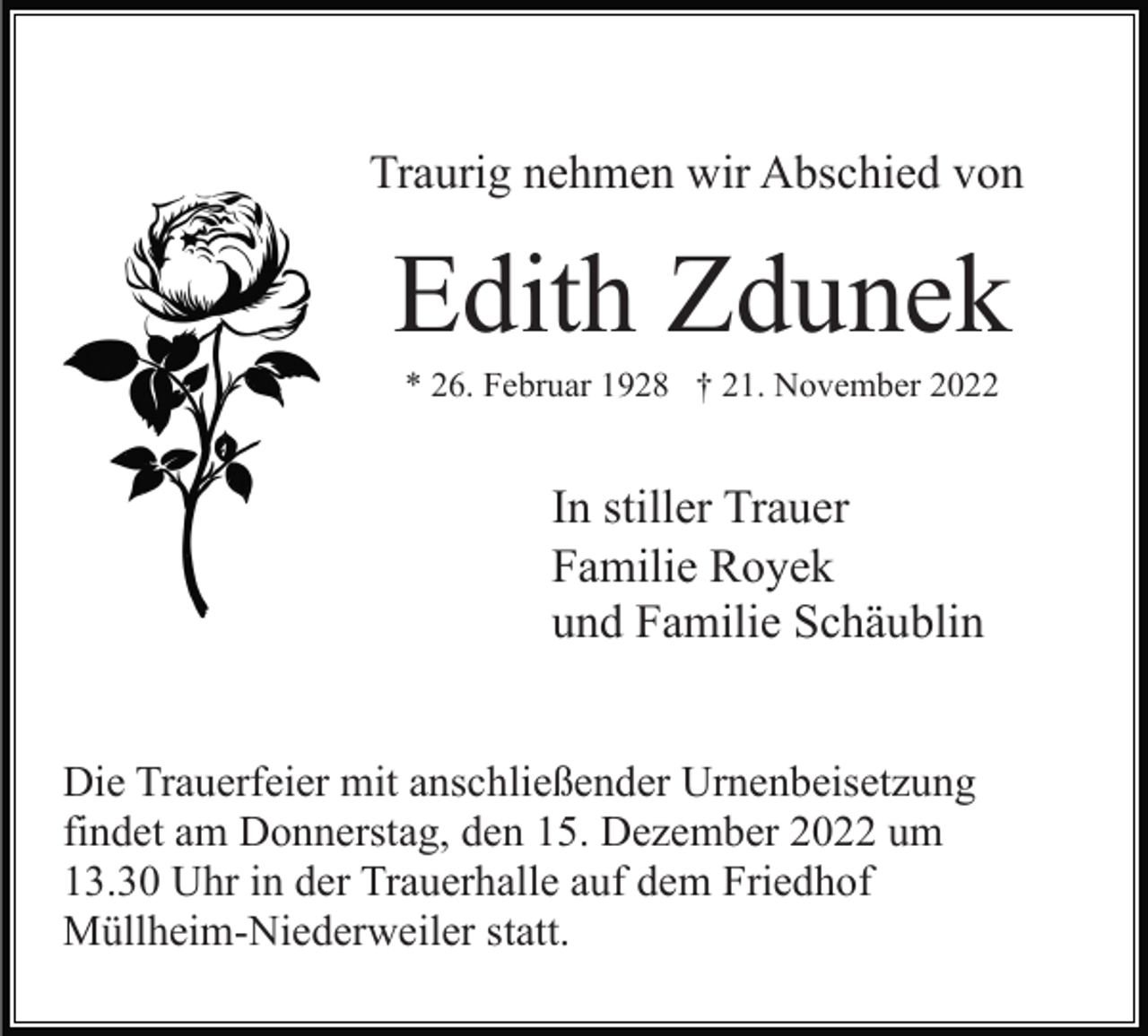<p>Traurig nehmen wir Abschied von</p><p>Edith Zdunek<br />* 26. Februar 1928 † 21. November 2022</p><p>In stiller Trauer<br />Familie Royek<br />und Familie Schäublin<br />Die Trauerfeier mit anschließender Urnenbeisetzung<br />findet am Donnerstag, den 15. Dezember 2022 um<br />13.30 Uhr in der Trauerhalle auf dem Friedhof<br />Müllheim-Niederweiler statt.</p>