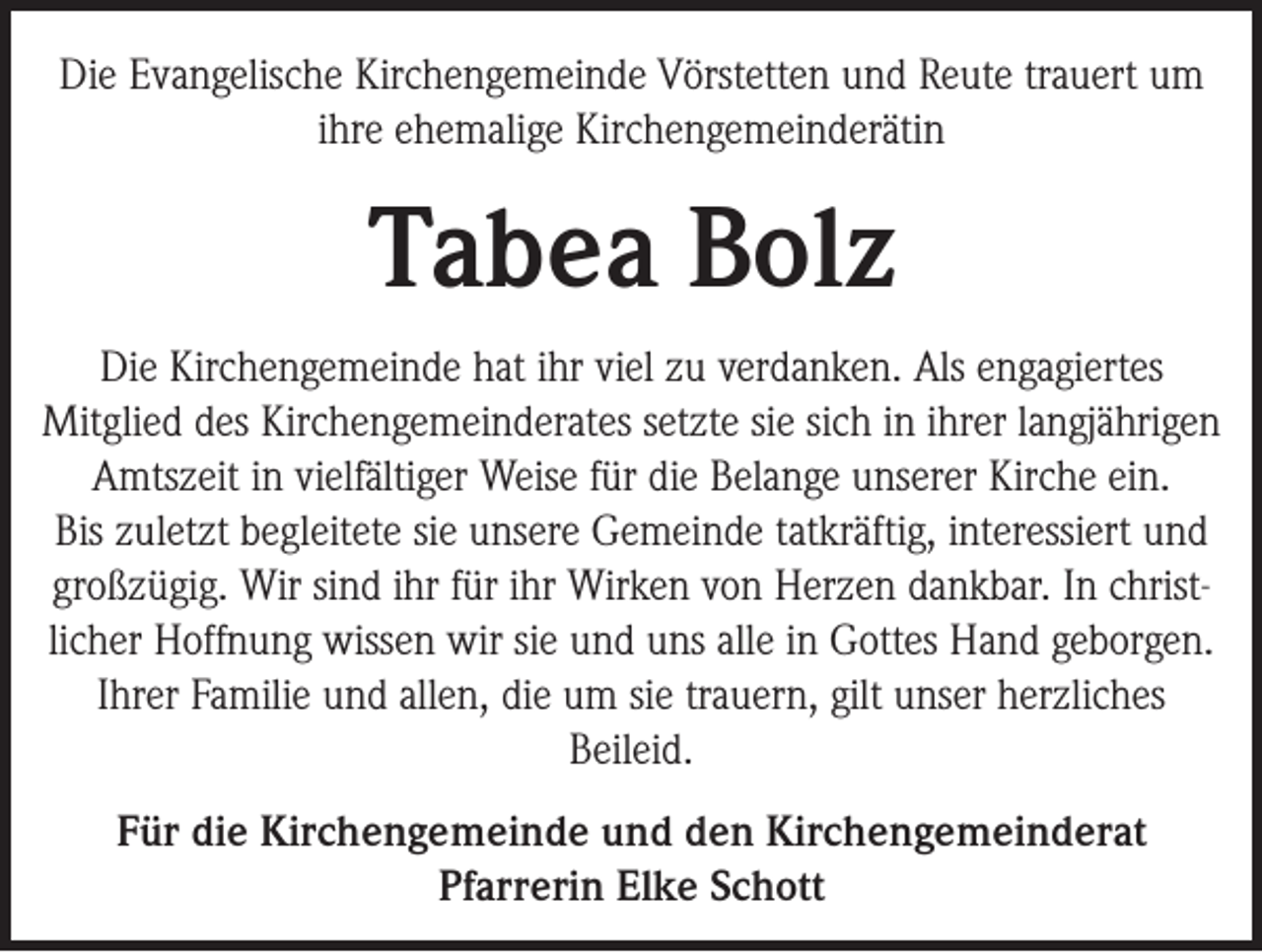 <p>Die Evangelische Kirchengemeinde Vörstetten und Reute trauert um<br />ihre ehemalige Kirchengemeinderätin</p><p>Tabea Bolz<br />Die Kirchengemeinde hat ihr viel zu verdanken. Als engagiertes<br />Mitglied des Kirchengemeinderates setzte sie sich in ihrer langjährigen<br />Amtszeit in vielfältiger Weise für die Belange unserer Kirche ein.<br />Bis zuletzt begleitete sie unsere Gemeinde tatkräftig, interessiert und<br />großzügig. Wir sind ihr für ihr Wirken von Herzen dankbar. In christlicher Hoffnung wissen wir sie und uns alle in Gottes Hand geborgen.<br />Ihrer Familie und allen, die um sie trauern, gilt unser herzliches<br />Beileid.<br />Für die Kirchengemeinde und den Kirchengemeinderat<br />Pfarrerin Elke Schott</p>