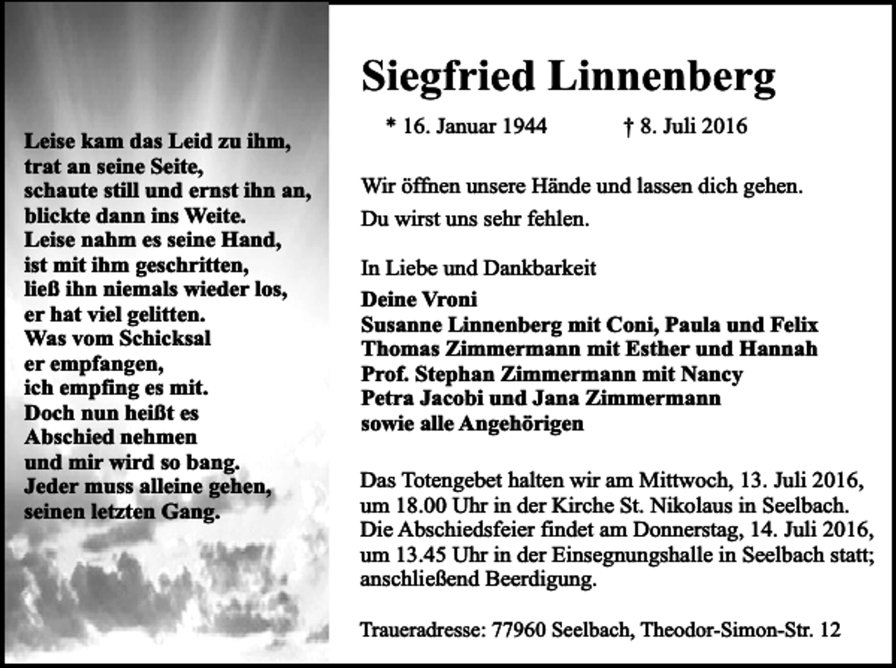 <p>Siegfried Linnenberg<br />Leise<br />kam<br />Leid<br />ihm,<br />Leise<br />kam<br />dasdas<br />Leid<br />zuzu<br />ihm,<br />trat<br />an<br />seine<br />Seite.<br />trat an seine Seite,<br />Schaute<br />ernst<br />schaute<br />stillstill<br />undund<br />ernst<br />ihnihn<br />an,<br />an,<br />blickte dann ins Weite.<br />blickte dann in`s Weite.<br />Leise nahm es seine Hand,<br />Leise nahm es seine Hand,<br />ist mit ihm geschritten,<br />ist mit ihm geschritten,<br />ließ ihn niemals wieder los,<br />ließ ihn niemals wieder los,<br />er hat viel gelitten.<br />er hat viel gelitten.<br />Was vom Schicksal<br />Was vom Schicksal er<br />er empfangen,<br />empfangen,<br />ich empfing<br />es mit.es mit.<br />ich empfing<br />Doch<br />nun<br />heißt<br />eses Abschied<br />Doch<br />nun<br />heißt<br />Abschied nehmen<br />nehmen<br />und mir<br />so bang.<br />undwird<br />mir wird<br />so bang.<br />Jeder<br />muss<br />alleine<br />gehen,<br />Jeder<br />muss<br />alleine<br />gehen,<br />seinen letzten Gang.</p><p>* 16. Januar 1944</p><p>† 8. Juli 2016</p><p>Wir öffnen unsere Hände und lassen dich gehen.<br />Du wirst uns sehr fehlen.<br />In Liebe und Dankbarkeit<br />Deine Vroni<br />Susanne Linnenberg mit Coni, Paula und Felix<br />Thomas Zimmermann mit Esther und Hannah<br />Prof. Stephan Zimmermann mit Nancy<br />Petra Jacobi und Jana Zimmermann<br />sowie alle Angehörigen<br />Das Totengebet halten wir am Mittwoch, 13. Juli 2016,<br />um 18.00 Uhr in der Kirche St. Nikolaus in Seelbach.<br />Die Abschiedsfeier findet am Donnerstag, 14. Juli 2016,<br />um 13.45 Uhr in der Einsegnungshalle in Seelbach statt;<br />anschließend Beerdigung.<br />Traueradresse: 77960 Seelbach, Theodor-Simon-Str. 12</p>