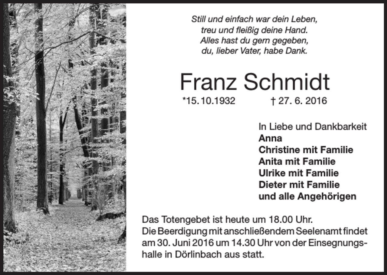 <p>Still und einfach war dein Leben,<br />treu und fleißig deine Hand.<br />Alles hast du gern gegeben,<br />du, lieber Vater, habe Dank.</p><p>Franz Schmidt<br />*15. 10.1932</p><p>† 27. 6. 2016<br />In Liebe und Dankbarkeit<br />Anna<br />Christine mit Familie<br />Anita mit Familie<br />Ulrike mit Familie<br />Dieter mit Familie<br />und alle Angehörigen</p><p>Das Totengebet ist heute um 18.00 Uhr.<br />Die Beerdigung mit anschließendem Seelenamt findet<br />am 30. Juni 2016 um 14.30 Uhr von der Einsegnungshalle in Dörlinbach aus statt.</p>