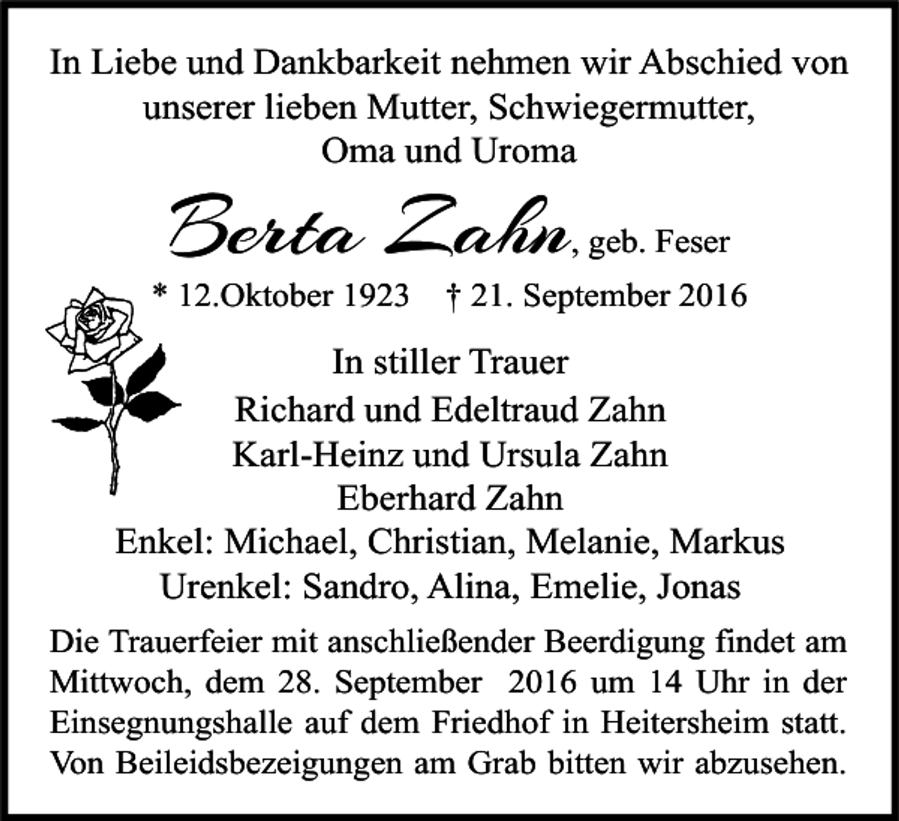 <p>In Liebe und Dankbarkeit nehmen wir Abschied von<br />unserer lieben Mutter, Schwiegermutter,<br />Oma und Uroma</p><p>Berta Zahn</p><p>, geb. Feser</p><p>* 12.Oktober 1923</p><p>† 21. September 2016</p><p>In stiller Trauer<br />Richard und Edeltraud Zahn<br />Karl-Heinz und Ursula Zahn<br />Eberhard Zahn<br />Enkel: Michael, Christian, Melanie, Markus<br />Urenkel: Sandro, Alina, Emelie, Jonas<br />Die Trauerfeier mit anschließender Beerdigung findet am<br />Mittwoch, dem 28. September 2016 um 14 Uhr in der<br />Einsegnungshalle auf dem Friedhof in Heitersheim statt.<br />Von Beileidsbezeigungen am Grab bitten wir abzusehen.</p>