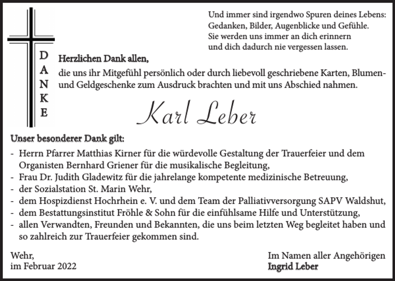<p>Und immer sind irgendwo Spuren deines Lebens:<br />Gedanken, Bilder, Augenblicke und Gefühle.<br />Sie werden uns immer an dich erinnern<br />und dich dadurch nie vergessen lassen.</p><p>D Herzlichen Dank allen,<br />A die uns ihr Mitgefühl persönlich oder durch liebevoll geschriebene Karten, BlumenN und Geldgeschenke zum Ausdruck brachten und mit uns Abschied nahmen.<br />K<br />E</p><p>Karl Leber</p><p>Unser besonderer Dank gilt:<br />- Herrn Pfarrer Matthias Kirner für die würdevolle Gestaltung der Trauerfeier und dem<br />Organisten Bernhard Griener für die musikalische Begleitung,<br />- Frau Dr. Judith Gladewitz für die jahrelange kompetente medizinische Betreuung,<br />- der Sozialstation St. Marin Wehr,<br />- dem Hospizdienst Hochrhein e. V. und dem Team der Palliativversorgung SAPV Waldshut,<br />- dem Bestattungsinstitut Fröhle &amp; Sohn für die einfühlsame Hilfe und Unterstützung,<br />- allen Verwandten, Freunden und Bekannten, die uns beim letzten Weg begleitet haben und<br />so zahlreich zur Trauerfeier gekommen sind.<br />Wehr,<br />im Februar 2022</p><p>Im Namen aller Angehörigen<br />Ingrid Leber</p>