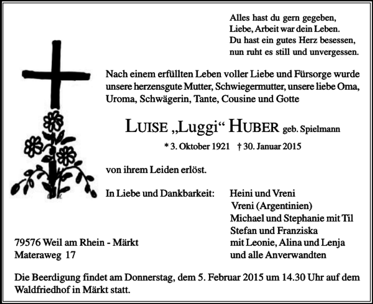 <p>Alles hast du gern gegeben,<br />Liebe, Arbeit war dein Leben.<br />Du hast ein gutes Herz besessen,<br />nun ruht es still und unvergessen.</p><p>Nach einem erfüllten Leben voller Liebe und Fürsorge wurde<br />unsere herzensgute Mutter, Schwiegermutter, unsere liebe Oma,<br />Uroma, Schwägerin, Tante, Cousine und Gotte</p><p>LUISE „Luggi“ HUBER geb. Spielmann<br />* 3. Oktober 1921 † 30. Januar 2015</p><p>von ihrem Leiden erlöst.<br />In Liebe und Dankbarkeit:</p><p>79576 Weil am Rhein - Märkt<br />Materaweg 17</p><p>Heini und Vreni<br />Vreni (Argentinien)<br />Michael und Stephanie mit Til<br />Stefan und Franziska<br />mit Leonie, Alina und Lenja<br />und alle Anverwandten</p><p>Die Beerdigung findet am Donnerstag, dem 5. Februar 2015 um 14.30 Uhr auf dem<br />Waldfriedhof in Märkt statt.</p>