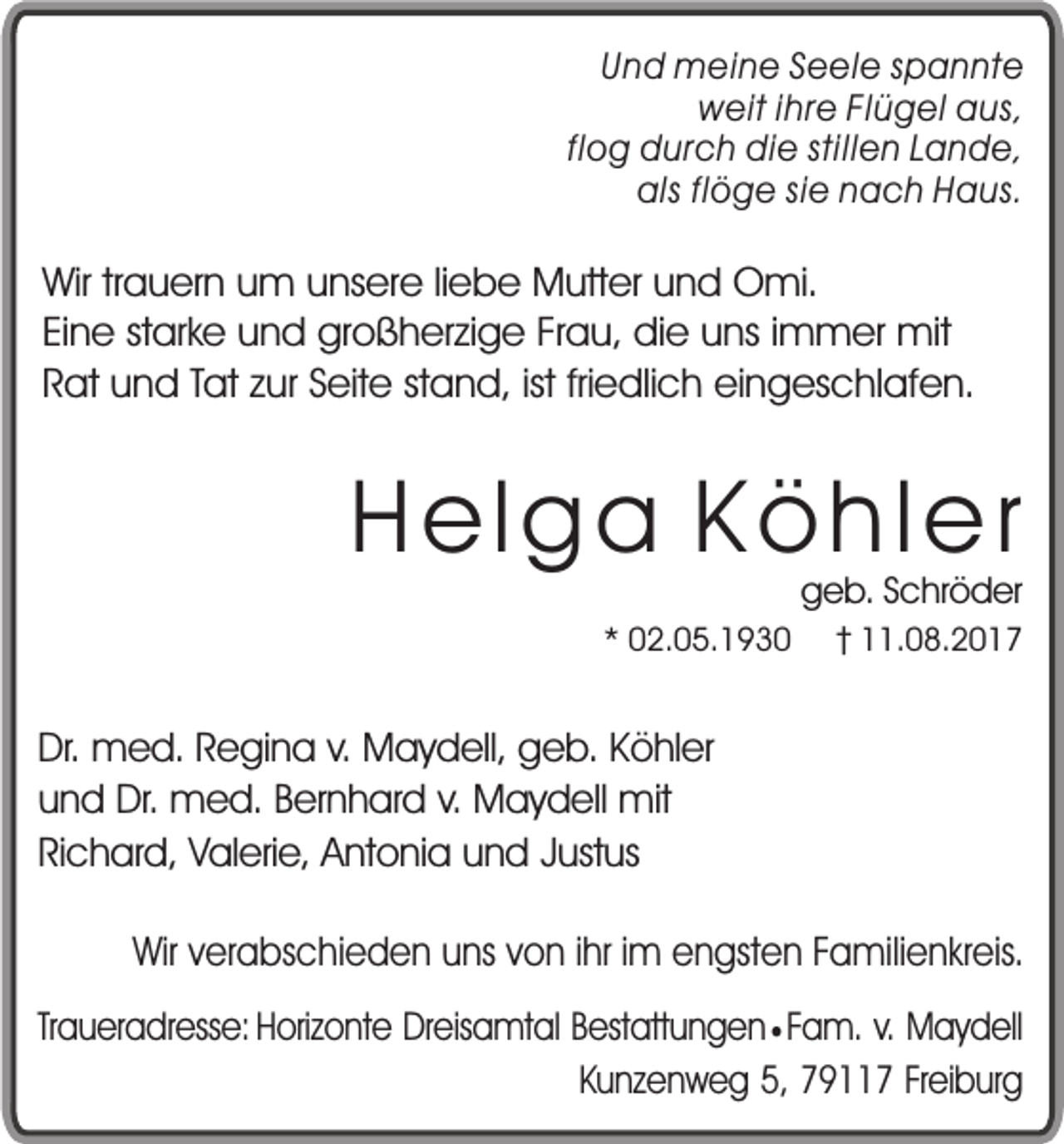 <p>Und meine Seele spannte<br />weit ihre Flügel aus,<br />flog durch die stillen Lande,<br />als flöge sie nach Haus.</p><p>Wir trauern um unsere liebe Mutter und Omi.<br />Eine starke und großherzige Frau, die uns immer mit<br />Rat und Tat zur Seite stand, ist friedlich eingeschlafen.</p><p>Helga Köhler<br />* 02.05.1930</p><p>geb. Schröder</p><p>11.08.2017</p><p>Dr. med. Regina v. Maydell, geb. Köhler<br />und Dr. med. Bernhard v. Maydell mit<br />Richard, Valerie, Antonia und Justus<br />Wir verabschieden uns von ihr im engsten Familienkreis.<br />Traueradresse: Horizonte Dreisamtal Bestattungen ¥ Fam. v. Maydell<br />Kunzenweg 5, 79117 Freiburg</p>