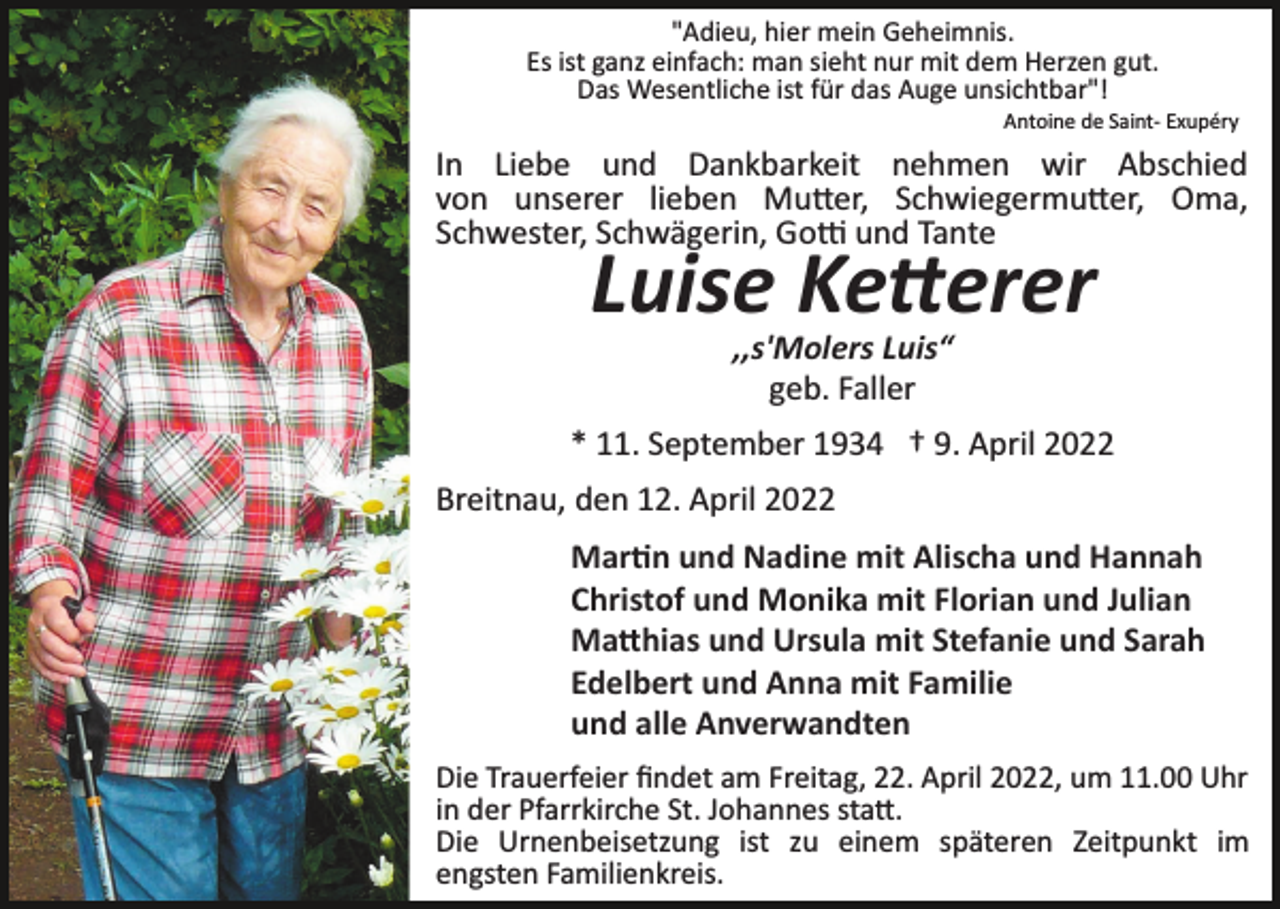 <p>"Adieu, hier mein Geheimnis.<br />Es ist ganz einfach: man sieht nur mit dem Herzen gut.<br />Das Wesentliche ist für das Auge unsichtbar"!<br />Antoine de Saint­ Exupéry</p><p>In Liebe und Dankbarkeit nehmen wir Abschied<br />von unserer lieben Mu�er, Schwiegermu�er, Oma,<br />Schwester, Schwägerin, Go� und Tante</p><p>Luise Ke�erer<br />,,s'Molers Luis“<br />geb. Faller</p><p>* 11. September 1934 † 9. April 2022<br />Breitnau, den 12. April 2022<br />Mar�n und Nadine mit Alischa und Hannah<br />Christof und Monika mit Florian und Julian<br />Ma�hias und Ursula mit Stefanie und Sarah<br />Edelbert und Anna mit Familie<br />und alle Anverwandten<br />Die Trauerfeier ﬁndet am Freitag, 22. April 2022, um 11.00 Uhr<br />in der Pfarrkirche St. Johannes sta�.<br />Die Urnenbeisetzung ist zu einem späteren Zeitpunkt im<br />engsten Familienkreis.</p>