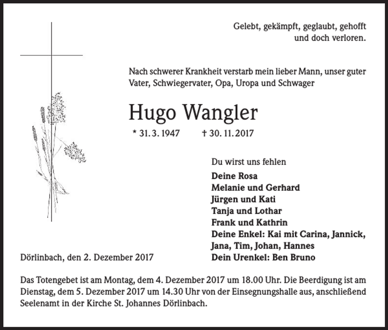 <p>Gelebt, gekämpft, geglaubt, gehofft<br />und doch verloren.<br />Nach schwerer Krankheit verstarb mein lieber Mann, unser guter<br />Vater, Schwiegervater, Opa, Uropa und Schwager</p><p>Hugo Wangler<br />* 31. 3. 1947</p><p>Dörlinbach, den 2. Dezember 2017</p><p>† 30. 11. 2017<br />Du wirst uns fehlen<br />Deine Rosa<br />Melanie und Gerhard<br />Jürgen und Kati<br />Tanja und Lothar<br />Frank und Kathrin<br />Deine Enkel: Kai mit Carina, Jannick,<br />Jana, Tim, Johan, Hannes<br />Dein Urenkel: Ben Bruno</p><p>Das Totengebet ist am Montag, dem 4. Dezember 2017 um 18.00 Uhr. Die Beerdigung ist am<br />Dienstag, dem 5. Dezember 2017 um 14.30 Uhr von der Einsegnungshalle aus, anschließend<br />Seelenamt in der Kirche St. Johannes Dörlinbach.</p>