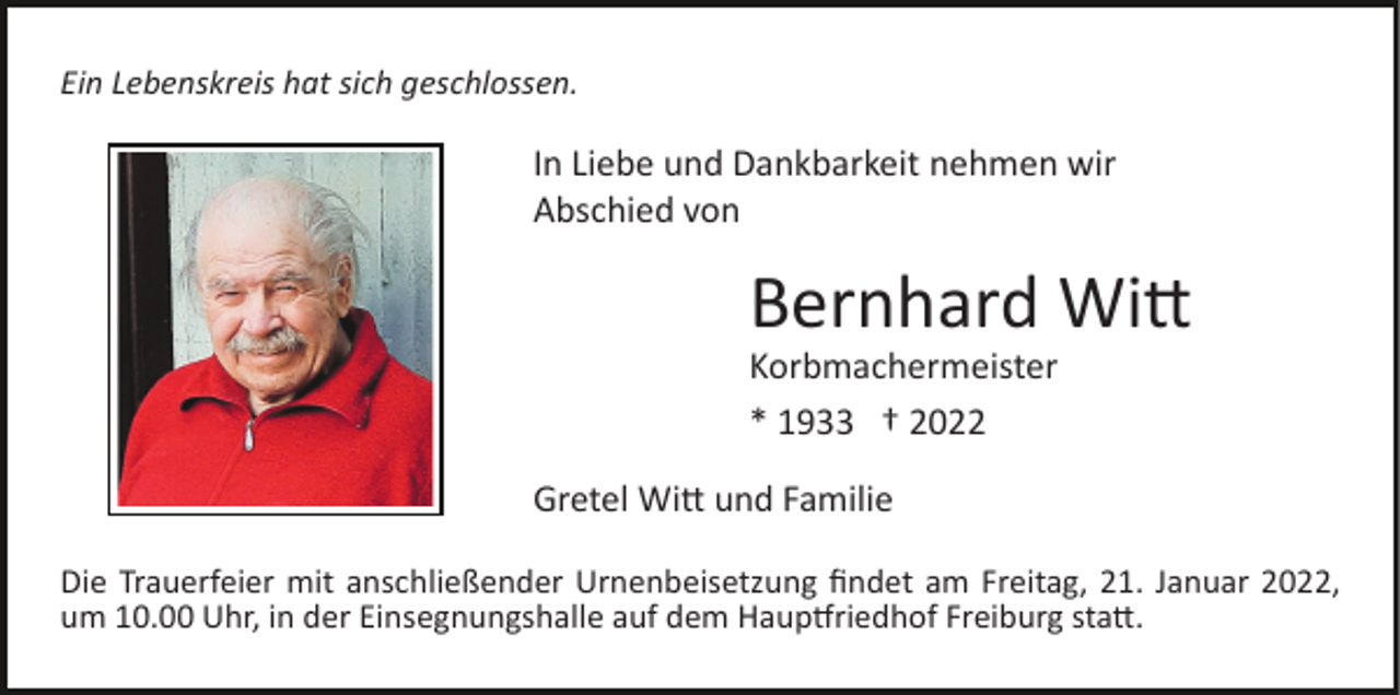 <p>Ein Lebenskreis hat sich geschlossen.</p><p>In Liebe und Dankbarkeit nehmen wir<br />Abschied von</p><p>Bernhard Witt<br />Korbmachermeister<br />* 1933 † 2022<br />Gretel Witt und Familie<br />Die Trauerfeier mit anschließender Urnenbeisetzung ﬁndet am Freitag, 21. Januar 2022,<br />um 10.00 Uhr, in der Einsegnungshalle auf dem Hauptfriedhof Freiburg statt.</p>