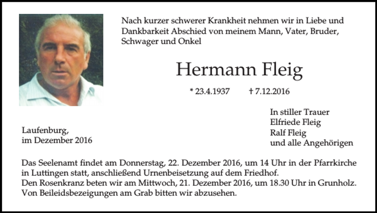 <p>Nach kurzer schwerer Krankheit nehmen wir in Liebe und<br />Dankbarkeit Abschied von meinem Mann, Vater, Bruder,<br />Schwager und Onkel</p><p>Hermann Fleig<br />* 23.4.1937</p><p>Laufenburg,<br />im Dezember 2016</p><p>† 7.12.2016<br />In stiller Trauer<br />Elfriede Fleig<br />Ralf Fleig<br />und alle Angehörigen</p><p>Das Seelenamt findet am Donnerstag, 22. Dezember 2016, um 14 Uhr in der Pfarrkirche<br />in Luttingen statt, anschließend Urnenbeisetzung auf dem Friedhof.<br />Den Rosenkranz beten wir am Mittwoch, 21. Dezember 2016, um 18.30 Uhr in Grunholz.<br />Von Beileidsbezeigungen am Grab bitten wir abzusehen.</p>