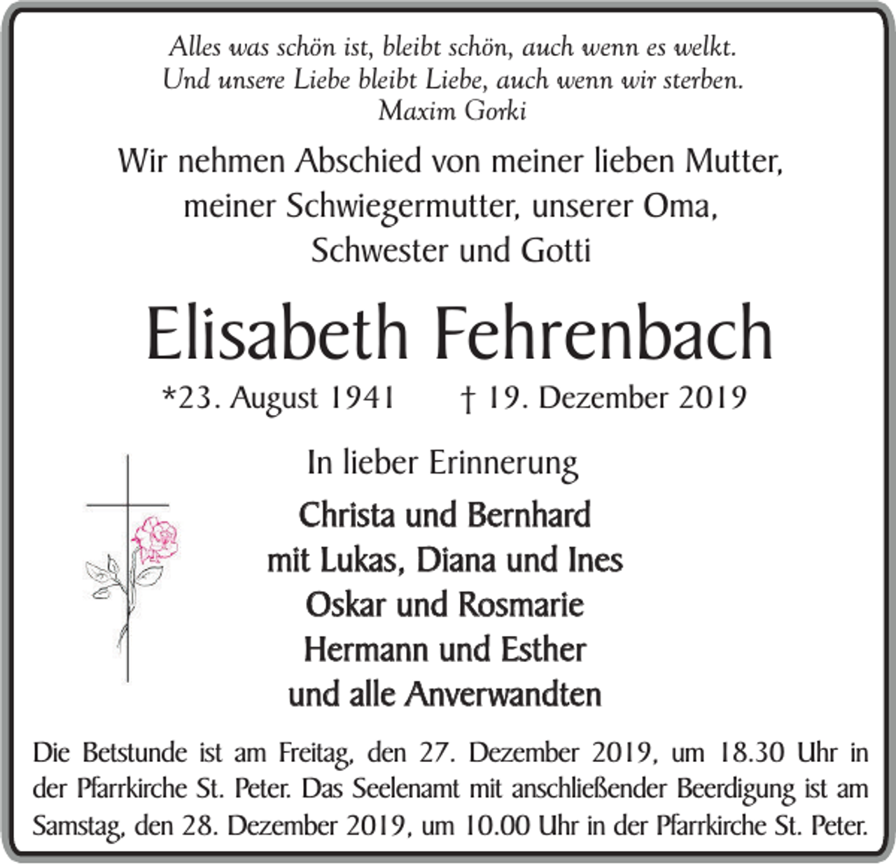 <p>Alles was schön ist, bleibt schön, auch wenn es welkt.<br />Und unsere Liebe bleibt Liebe, auch wenn wir sterben.<br />Maxim Gorki</p><p>Wir nehmen Abschied von meiner lieben Mutter,<br />meiner Schwiegermutter, unserer Oma,<br />Schwester und Gotti</p><p>Elisabeth Fehrenbach<br />*23. August 1941</p><p>† 19. Dezember 2019</p><p>In lieber Erinnerung<br />Christa und Bernhard<br />mit Lukas, Diana und Ines<br />Oskar und Rosmarie<br />Hermann und Esther<br />und alle Anverwandten<br />Die Betstunde ist am Freitag, den 27. Dezember 2019, um 18.30 Uhr in<br />der Pfarrkirche St. Peter. Das Seelenamt mit anschließender Beerdigung ist am<br />Samstag, den 28. Dezember 2019, um 10.00 Uhr in der Pfarrkirche St. Peter.</p>