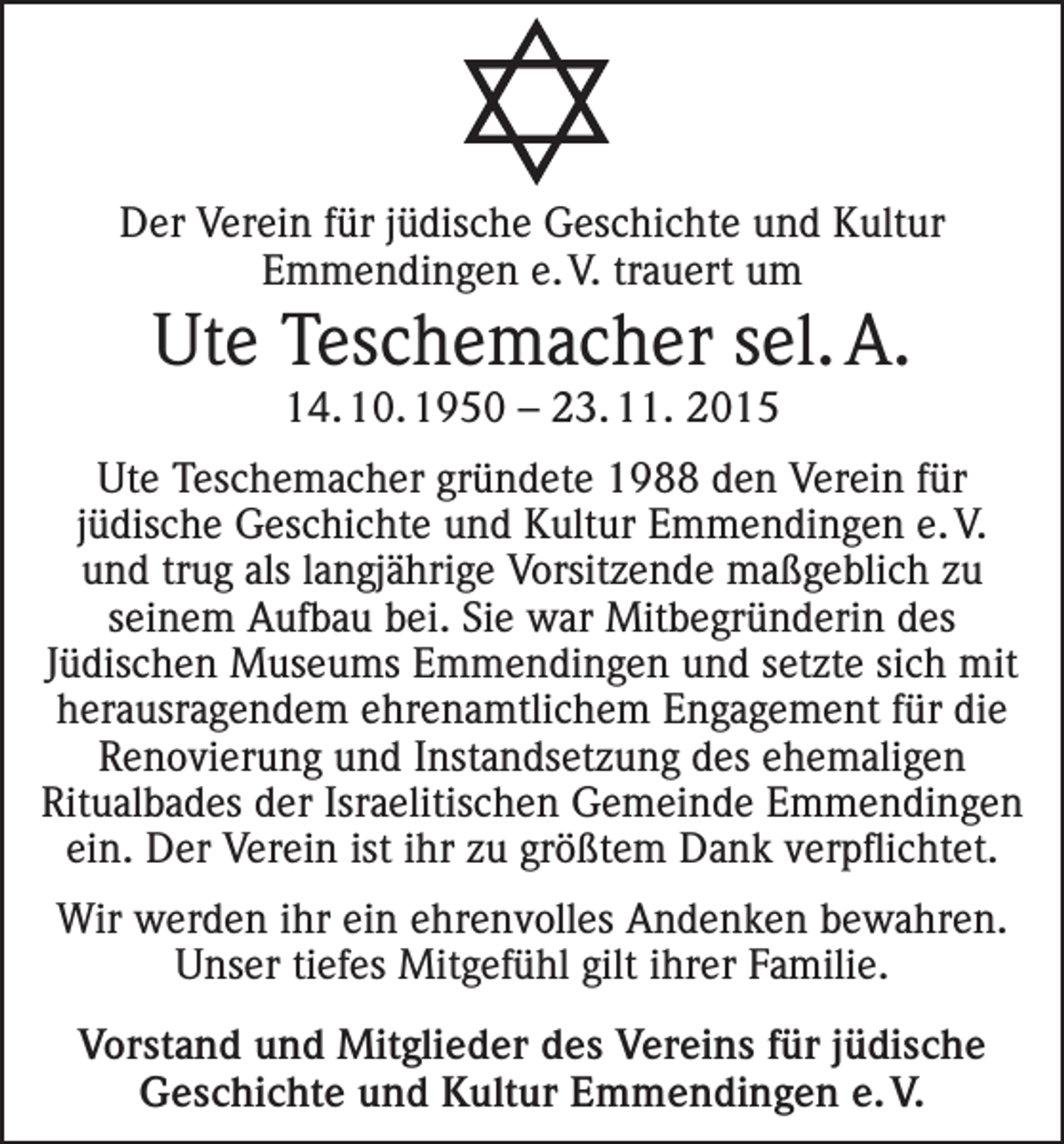 <p>Der Verein für jüdische Geschichte und Kultur<br />Emmendingen e. V. trauert um</p><p>Ute Teschemacher sel. A.<br />14. 10. 1950 – 23. 11. 2015<br />Ute Teschemacher gründete 1988 den Verein für<br />jüdische Geschichte und Kultur Emmendingen e. V.<br />und trug als langjährige Vorsitzende maßgeblich zu<br />seinem Aufbau bei. Sie war Mitbegründerin des<br />Jüdischen Museums Emmendingen und setzte sich mit<br />herausragendem ehrenamtlichem Engagement für die<br />Renovierung und Instandsetzung des ehemaligen<br />Ritualbades der Israelitischen Gemeinde Emmendingen<br />ein. Der Verein ist ihr zu größtem Dank verpflichtet.<br />Wir werden ihr ein ehrenvolles Andenken bewahren.<br />Unser tiefes Mitgefühl gilt ihrer Familie.<br />Vorstand und Mitglieder des Vereins für jüdische<br />Geschichte und Kultur Emmendingen e. V.</p>