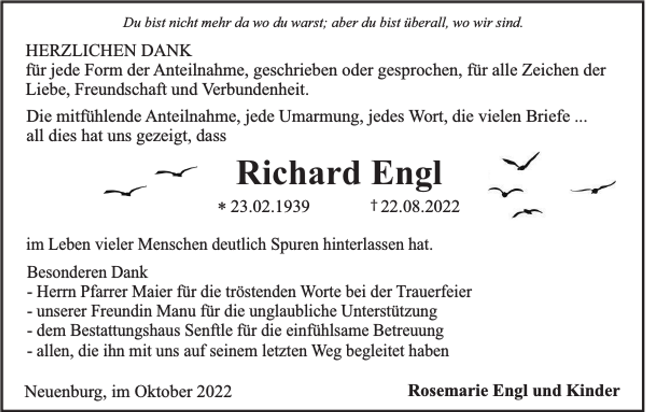 <p>Du bist nicht mehr da wo du warst; aber du bist überall, wo wir sind.</p><p>HERZLICHEN DANK<br />für jede Form der Anteilnahme, geschrieben oder gesprochen, für alle Zeichen der<br />Liebe, Freundschaft und Verbundenheit.<br />Die mitfühlende Anteilnahme, jede Umarmung, jedes Wort, die vielen Briefe ...<br />all dies hat uns gezeigt, dass</p><p>Richard Engl<br />* 23.02.1939</p><p>† 22.08.2022</p><p>im Leben vieler Menschen deutlich Spuren hinterlassen hat.<br />Besonderen Dank<br />- Herrn Pfarrer Maier für die tröstenden Worte bei der Trauerfeier<br />- unserer Freundin Manu für die unglaubliche Unterstützung<br />- dem Bestattungshaus Senftle für die einfühlsame Betreuung<br />- allen, die ihn mit uns auf seinem letzten Weg begleitet haben<br />Neuenburg, im Oktober 2022</p><p>Rosemarie Engl und Kinder</p>