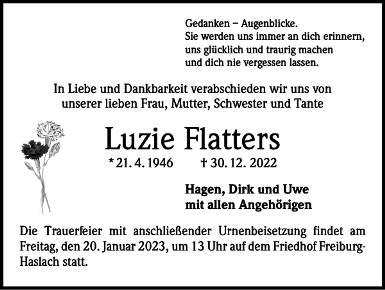 <p>Gedanken – Augenblicke.<br />Sie werden uns immer an dich erinnern,<br />uns glücklich und traurig machen<br />und dich nie vergessen lassen.</p><p>In Liebe und Dankbarkeit verabschieden wir uns von<br />unserer lieben Frau, Mutter, Schwester und Tante</p><p>Luzie Flatters<br />* 21. 4. 1946 † 30. 12. 2022</p><p>Hagen, Dirk und Uwe<br />mit allen Angehörigen<br />Die Trauerfeier mit anschließender Urnenbeisetzung findet am<br />Freitag, den 20. Januar 2023, um 13 Uhr auf dem Friedhof FreiburgHaslach statt.</p>