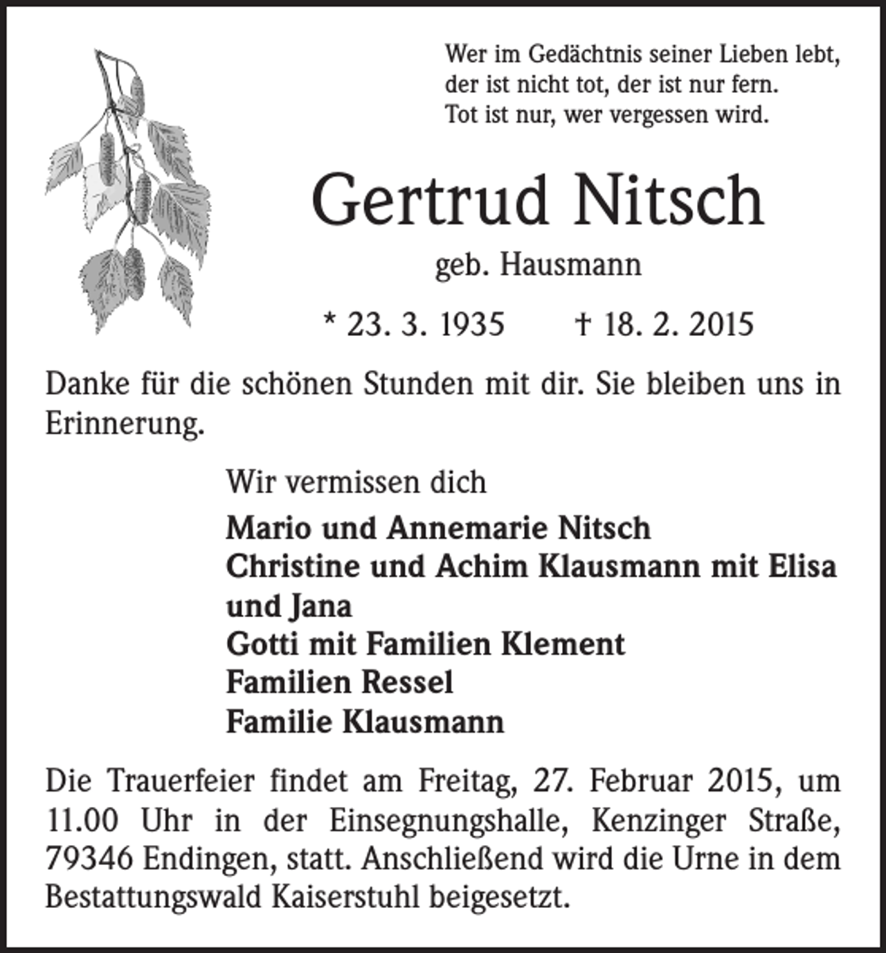 <p>Wer im Gedächtnis seiner Lieben lebt,<br />der ist nicht tot, der ist nur fern.<br />Tot ist nur, wer vergessen wird.</p><p>Gertrud Nitsch<br />geb. Hausmann</p><p>* 23. 3. 1935 † 18. 2. 2015<br />Danke für die schönen Stunden mit dir. Sie bleiben uns in<br />Erinnerung.<br />Wir vermissen dich<br />Mario und Annemarie Nitsch<br />Christine und Achim Klausmann mit Elisa<br />und Jana<br />Gotti mit Familien Klement<br />Familien Ressel<br />Familie Klausmann<br />Die Trauerfeier findet am Freitag, 27. Februar 2015, um<br />11.00 Uhr in der Einsegnungshalle, Kenzinger Straße,<br />79346 Endingen, statt. Anschließend wird die Urne in dem<br />Bestattungswald Kaiserstuhl beigesetzt.</p>