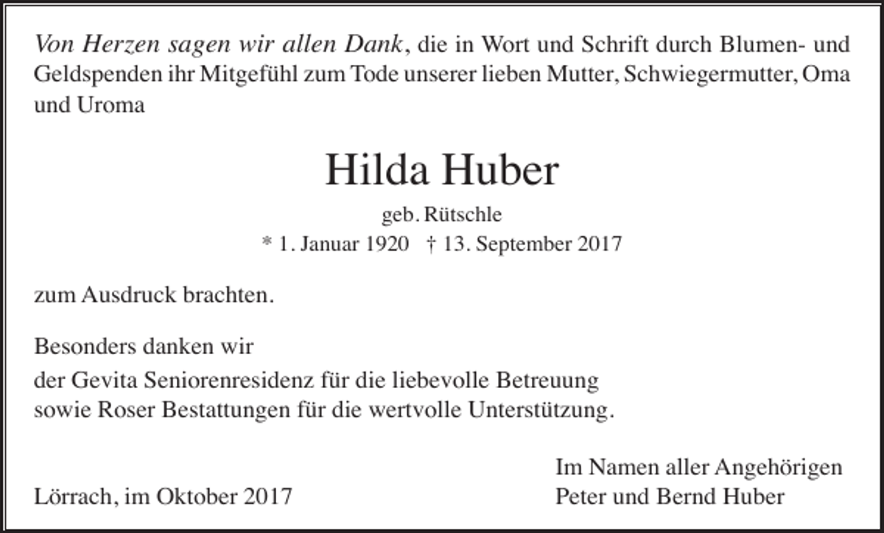 <p>Von Herzen sagen wir allen Dank, die in Wort und Schrift durch Blumen- und<br />Geldspenden ihr Mitgefühl zum Tode unserer lieben Mutter, Schwiegermutter, Oma<br />und Uroma</p><p>Hilda Huber<br />geb. Rütschle<br />* 1. Januar 1920 † 13. September 2017</p><p>zum Ausdruck brachten.<br />Besonders danken wir<br />der Gevita Seniorenresidenz für die liebevolle Betreuung<br />sowie Roser Bestattungen für die wertvolle Unterstützung.</p><p>Lörrach, im Oktober 2017</p><p>Im Namen aller Angehörigen<br />Peter und Bernd Huber</p>