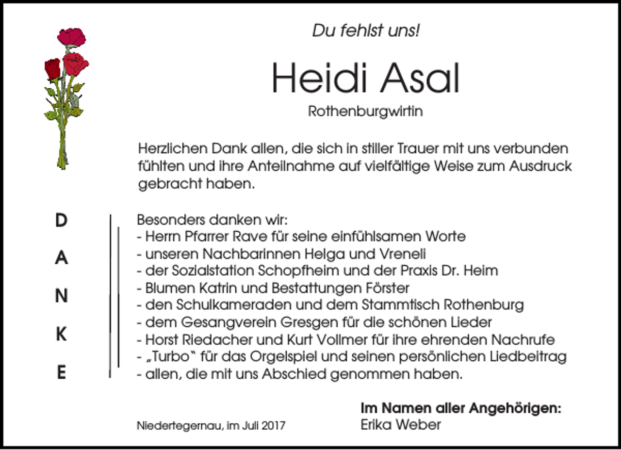 <p>Du fehlst uns!</p><p>Heidi Asal<br />Rothenburgwirtin<br />Herzlichen Dank allen, die sich in stiller Trauer mit uns verbunden<br />fühlten und ihre Anteilnahme auf vielfältige Weise zum Ausdruck<br />gebracht haben.</p><p>D<br />A<br />N<br />K<br />E</p><p>Besonders danken wir:<br />- Herrn Pfarrer Rave für seine einfühlsamen Worte<br />- unseren Nachbarinnen Helga und Vreneli<br />- der Sozialstation Schopfheim und der Praxis Dr. Heim<br />- Blumen Katrin und Bestattungen Förster<br />- den Schulkameraden und dem Stammtisch Rothenburg<br />- dem Gesangverein Gresgen für die schönen Lieder<br />- Horst Riedacher und Kurt Vollmer für ihre ehrenden Nachrufe<br />- „Turbo“ für das Orgelspiel und seinen persönlichen Liedbeitrag<br />- allen, die mit uns Abschied genommen haben.</p><p>Niedertegernau, im Juli 2017</p><p>Im Namen aller Angehörigen:<br />Erika Weber</p>