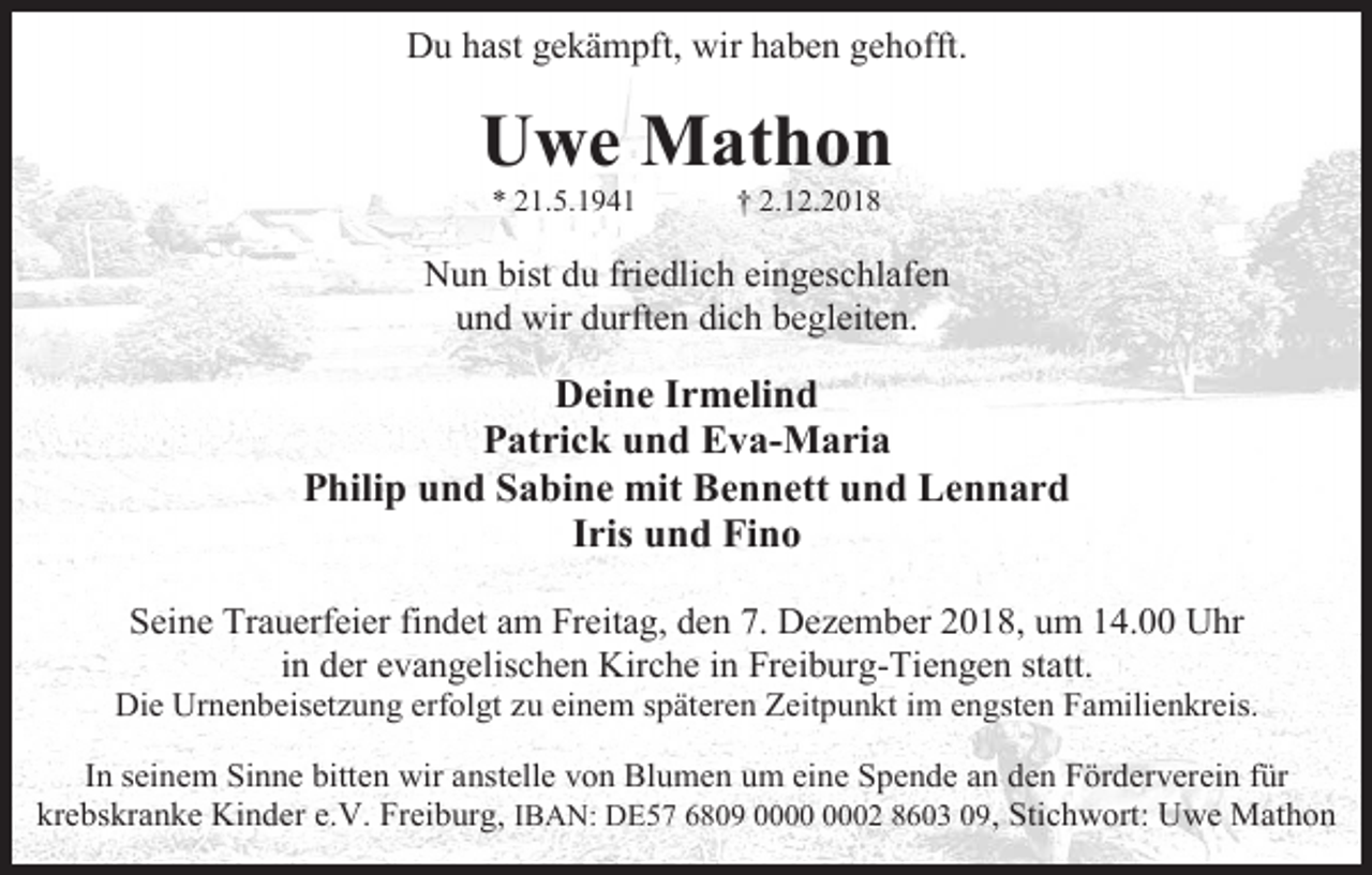 <p>Du hast gekämpft, wir haben gehofft.</p><p>Uwe Mathon<br />* 21.5.1941</p><p>† 2.12.2018</p><p>Nun bist du friedlich eingeschlafen<br />und wir durften dich begleiten.</p><p>Deine Irmelind<br />Patrick und Eva-Maria<br />Philip und Sabine mit Bennett und Lennard<br />Iris und Fino<br />Seine Trauerfeier findet am Freitag, den 7. Dezember 2018, um 14.00 Uhr<br />in der evangelischen Kirche in Freiburg-Tiengen statt.<br />Die Urnenbeisetzung erfolgt zu einem späteren Zeitpunkt im engsten Familienkreis.<br />In seinem Sinne bitten wir anstelle von Blumen um eine Spende an den Förderverein für<br />krebskranke Kinder e.V. Freiburg, IBAN: DE57 6809 02 8603 09, Stichwort: Uwe Mathon</p>