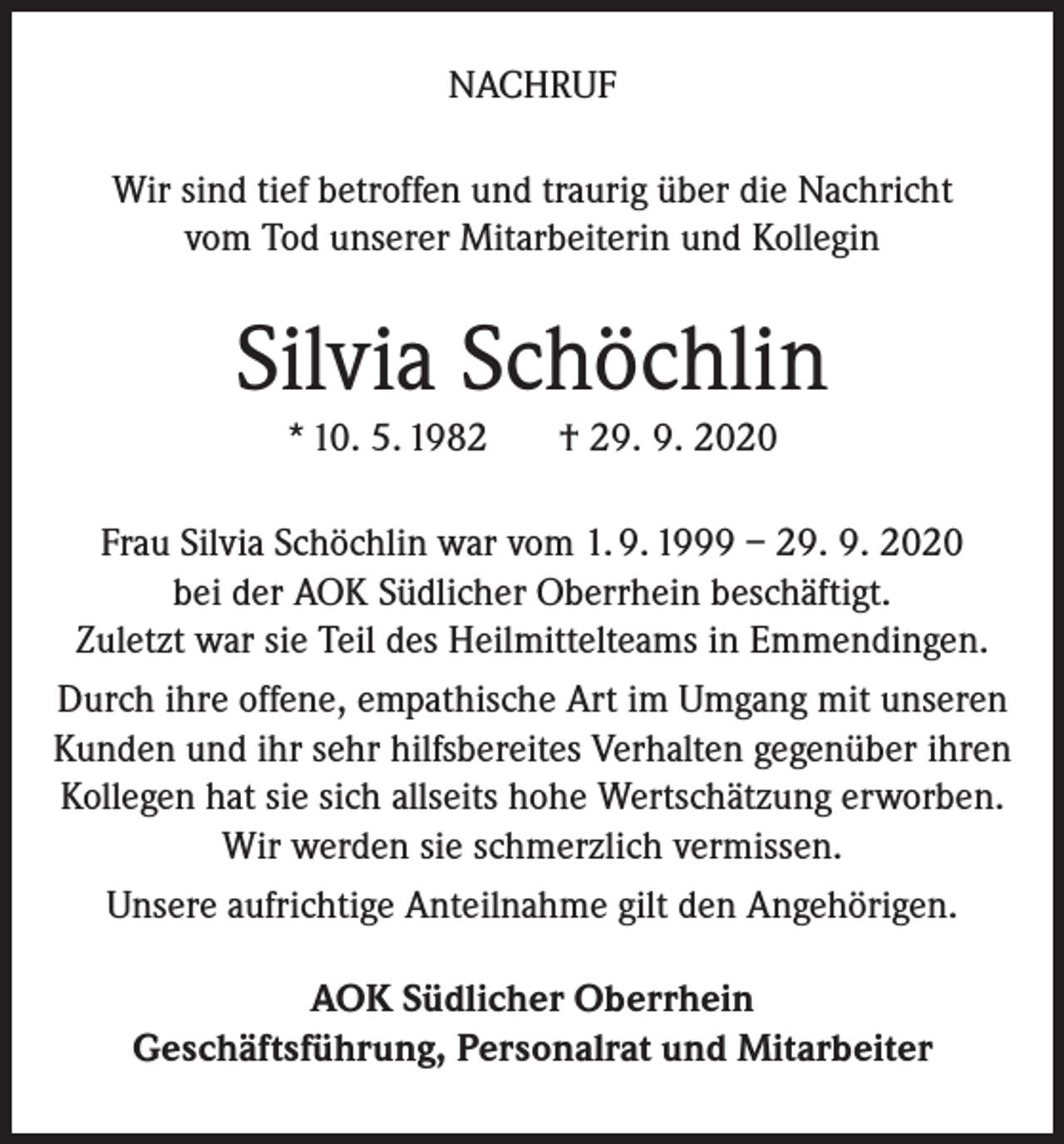 <p>NACHRUF<br />Wir sind tief betroffen und traurig über die Nachricht<br />vom Tod unserer Mitarbeiterin und Kollegin</p><p>Silvia Schöchlin<br />* 10. 5. 1982</p><p>† 29. 9. 2020</p><p>Frau Silvia Schöchlin war vom 1. 9. 1999 – 29. 9. 2020<br />bei der AOK Südlicher Oberrhein beschäftigt.<br />Zuletzt war sie Teil des Heilmittelteams in Emmendingen.<br />Durch ihre offene, empathische Art im Umgang mit unseren<br />Kunden und ihr sehr hilfsbereites Verhalten gegenüber ihren<br />Kollegen hat sie sich allseits hohe Wertschätzung erworben.<br />Wir werden sie schmerzlich vermissen.<br />Unsere aufrichtige Anteilnahme gilt den Angehörigen.<br />AOK Südlicher Oberrhein<br />Geschäftsführung, Personalrat und Mitarbeiter</p>