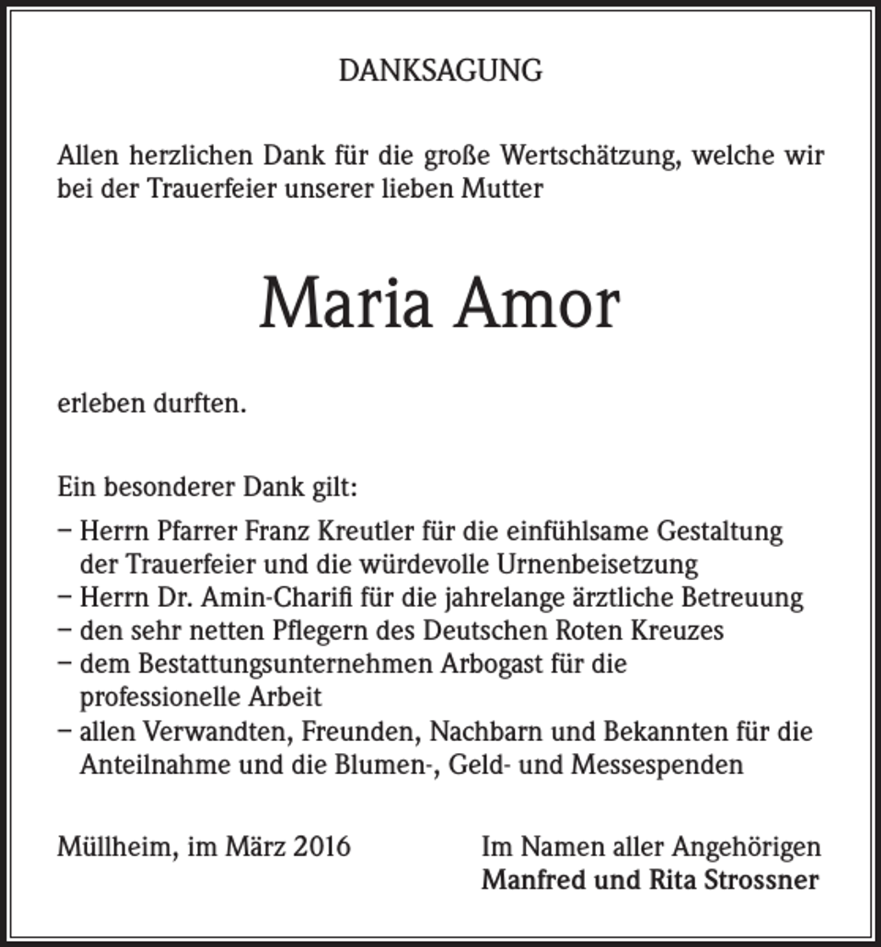 <p>DANKSAGUNG<br />Allen herzlichen Dank für die große Wertschätzung, welche wir<br />bei der Trauerfeier unserer lieben Mutter</p><p>Maria Amor<br />erleben durften.<br />Ein besonderer Dank gilt:<br />– Herrn Pfarrer Franz Kreutler für die einfühlsame Gestaltung<br />der Trauerfeier und die würdevolle Urnenbeisetzung<br />– Herrn Dr. Amin-Charifi für die jahrelange ärztliche Betreuung<br />– den sehr netten Pflegern des Deutschen Roten Kreuzes<br />– dem Bestattungsunternehmen Arbogast für die<br />professionelle Arbeit<br />– allen Verwandten, Freunden, Nachbarn und Bekannten für die<br />Anteilnahme und die Blumen-, Geld- und Messespenden<br />Müllheim, im März 2016 Im Namen aller Angehörigen<br />Manfred und Rita Strossner</p>