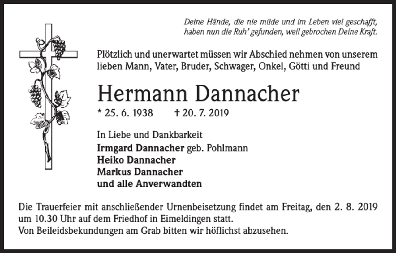 <p>Deine Hände, die nie müde und im Leben viel geschafft,<br />haben nun die Ruh’ gefunden, weil gebrochen Deine Kraft.</p><p>Plötzlich und unerwartet müssen wir Abschied nehmen von ­unserem<br />lieben Mann, Vater, Bruder, Schwager, Onkel, Götti und Freund</p><p>Hermann Dannacher<br />* 25. 6. 1938 † 20. 7. 2019</p><p>In Liebe und Dankbarkeit<br />Irmgard Dannacher geb. Pohlmann<br />Heiko Dannacher<br />Markus Dannacher<br />und alle Anverwandten<br />Die Trauerfeier mit anschließender Urnenbeisetzung findet am Freitag, den 2. 8. 2019<br />um 10.30 Uhr auf dem Friedhof in Eimeldingen statt.<br />Von Beileidsbekundungen am Grab bitten wir höflichst abzusehen.</p>