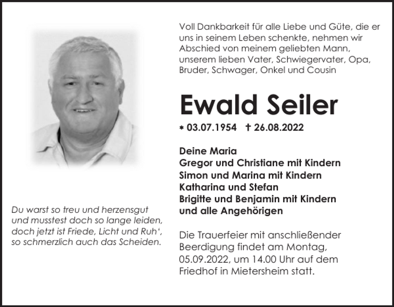 <p>Voll Dankbarkeit für alle Liebe und Güte, die er<br />uns in seinem Leben schenkte, nehmen wir<br />Abschied von meinem geliebten Mann,<br />unserem lieben Vater, Schwiegervater, Opa,<br />Bruder, Schwager, Onkel und Cousin</p><p>Ewald Seiler<br />* 03.07.1954 † 26.08.2022</p><p>Du warst so treu und herzensgut<br />und musstest doch so lange leiden,<br />doch jetzt ist Friede, Licht und Ruh‘,<br />so schmerzlich auch das Scheiden.</p><p>Deine Maria<br />Gregor und Christiane mit Kindern<br />Simon und Marina mit Kindern<br />Katharina und Stefan<br />Brigitte und Benjamin mit Kindern<br />und alle Angehörigen<br />Die Trauerfeier mit anschließender<br />Beerdigung findet am Montag,<br />05.09.2022, um 14.00 Uhr auf dem<br />Friedhof in Mietersheim statt.</p>