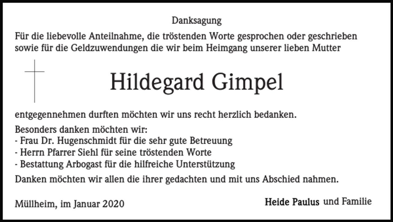 <p>Danksagung<br />Für die liebevolle Anteilnahme, die tröstenden Worte gesprochen oder geschrieben<br />sowie für die Geldzuwendungen die wir beim Heimgang unserer lieben Mutter</p><p>Hildegard Gimpel<br />entgegennehmen durften möchten wir uns recht herzlich bedanken.<br />Besonders danken möchten wir:<br />- Frau Dr. Hugenschmidt für die sehr gute Betreuung<br />- Herrn Pfarrer Siehl für seine tröstenden Worte<br />- Bestattung Arbogast für die hilfreiche Unterstützung<br />Danken möchten wir allen die ihrer gedachten und mit uns Abschied nahmen.<br />Müllheim, im Januar 2020</p><p>und Familie</p>