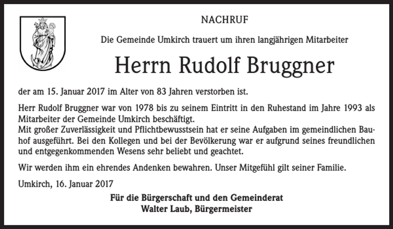 <p>NACHRUF<br />Die Gemeinde Umkirch trauert um ihren langjährigen Mitarbeiter</p><p>Herrn Rudolf Bruggner<br />der am 15. Januar 2017 im Alter von 83 Jahren verstorben ist.<br />Herr Rudolf Bruggner war von 1978 bis zu seinem Eintritt in den Ruhestand im Jahre 1993 als<br />Mitarbeiter der Gemeinde Umkirch beschäftigt.<br />Mit großer Zuverlässigkeit und Pflichtbewusstsein hat er seine Aufgaben im gemeindlichen Bauhof ausgeführt. Bei den Kollegen und bei der Bevölkerung war er aufgrund seines freundlichen<br />und entgegenkommenden Wesens sehr beliebt und geachtet.<br />Wir werden ihm ein ehrendes Andenken bewahren. Unser Mitgefühl gilt seiner Familie.<br />Umkirch, 16. Januar 2017<br />Für die Bürgerschaft und den Gemeinderat<br />Walter Laub, Bürgermeister</p>
