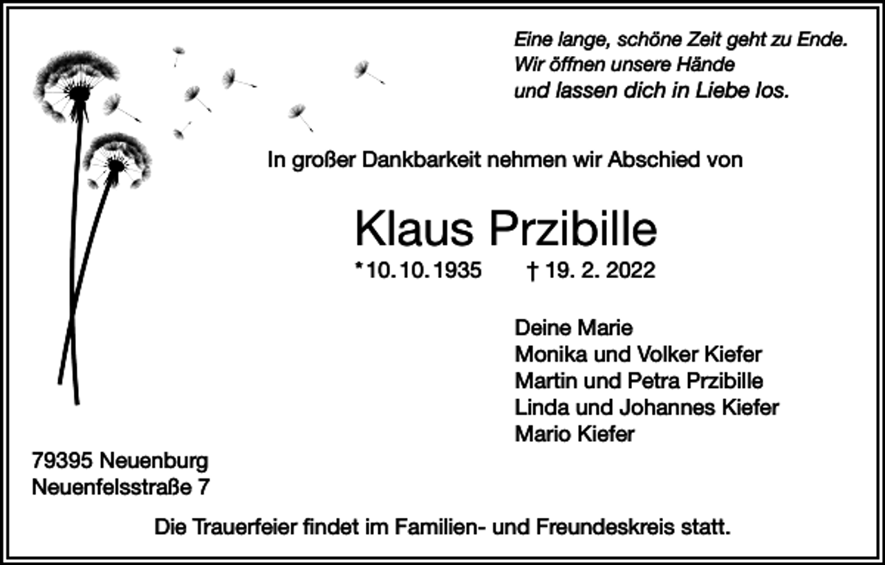 <p>Eine lange, schöne Zeit geht zu Ende.<br />Wir öffnen unsere Hände<br />und lassen dich in Liebe los.</p><p>In großer Dankbarkeit nehmen wir Abschied von</p><p>Klaus Przibille<br />* 10. 10. 1935 † 19. 2. 2022<br />Deine Marie<br />Monika und Volker Kiefer<br />Martin und Petra Przibille<br />Linda und Johannes Kiefer<br />Mario Kiefer<br />79395 Neuenburg<br />Neuenfelsstraße 7<br />Die Trauerfeier findet im Familien- und Freundeskreis statt.</p>