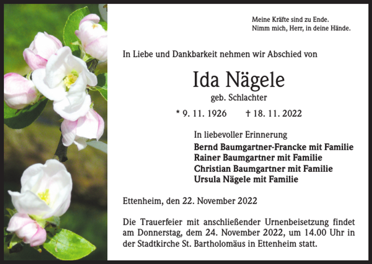 <p>Meine Kräfte sind zu Ende.<br />Nimm mich, Herr, in deine Hände.</p><p>In Liebe und Dankbarkeit nehmen wir Abschied von</p><p>Ida Nägele<br />geb. Schlachter</p><p>* 9. 11. 1926 † 18. 11. 2022<br />In liebevoller Erinnerung<br />Bernd Baumgartner-Francke mit Familie<br />Rainer Baumgartner mit Familie<br />Christian Baumgartner mit Familie<br />Ursula Nägele mit Familie<br />Ettenheim, den 22. November 2022<br />Die Trauerfeier mit anschließender Urnenbeisetzung findet<br />am Donnerstag, dem 24. November 2022, um 14.00 Uhr in<br />der Stadtkirche St. Bartholomäus in Ettenheim statt.</p>