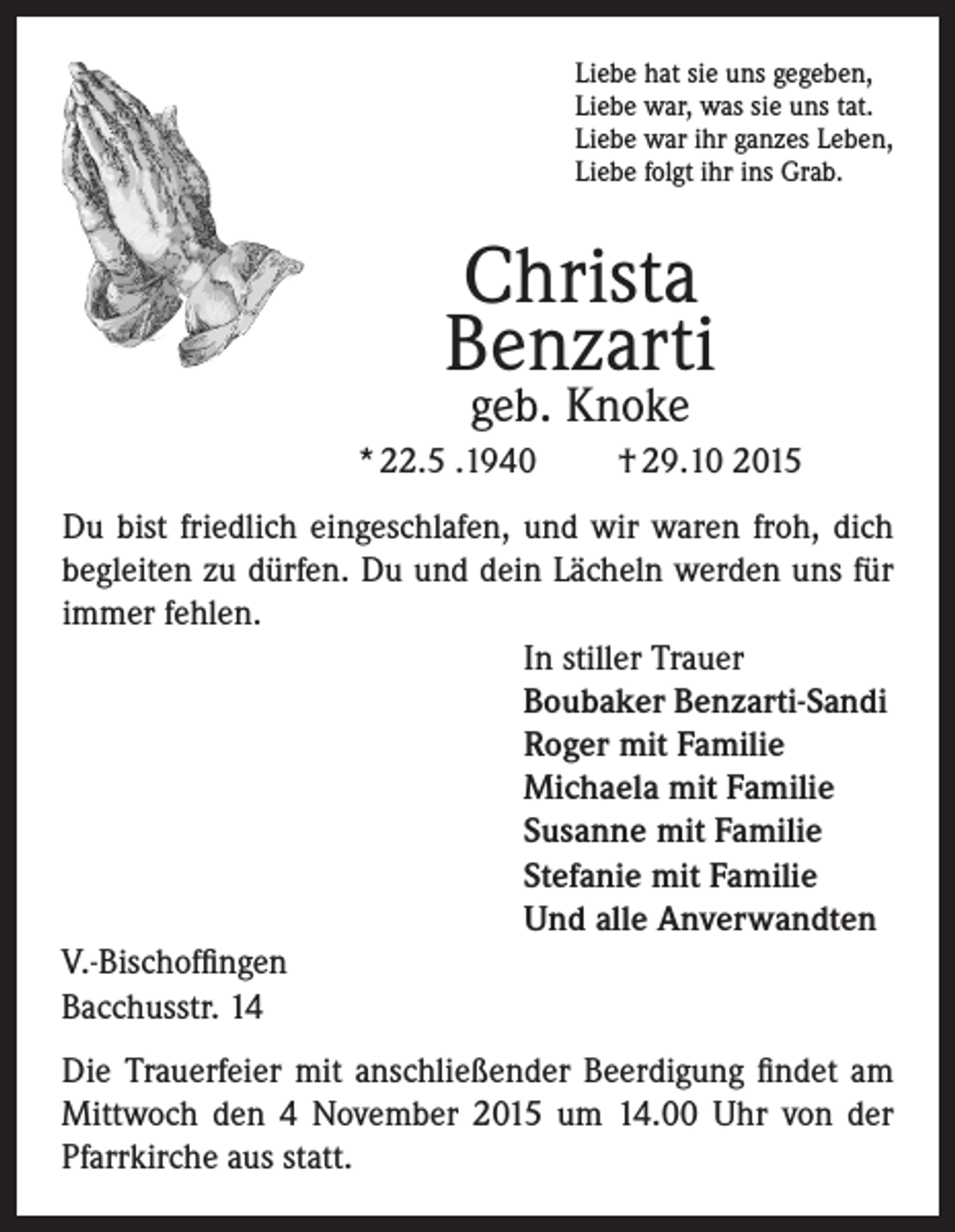 <p>Liebe hat sie uns gegeben,<br />Liebe war, was sie uns tat.<br />Liebe war ihr ganzes Leben,<br />Liebe folgt ihr ins Grab.</p><p>Christa<br />Benzarti<br />geb. Knoke</p><p>* 22.5 .1940</p><p>† 29.10 2015</p><p>Du bist friedlich eingeschlafen, und wir waren froh, dich<br />begleiten zu dürfen. Du und dein Lächeln werden uns für<br />immer fehlen.<br />In stiller Trauer<br />Boubaker Benzarti-Sandi<br />Roger mit Familie<br />Michaela mit Familie<br />Susanne mit Familie<br />Stefanie mit Familie<br />Und alle Anverwandten<br />V.-Bischoffingen<br />Bacchusstr. 14<br />Die Trauerfeier mit anschließender Beerdigung findet am<br />Mittwoch den 4 November 2015 um 14.00 Uhr von der<br />Pfarrkirche aus statt.</p>