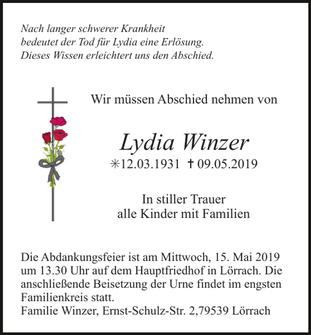 <p>Nach langer schwerer Krankheit<br />bedeutet der Tod für Lydia eine Erlösung.<br />Dieses Wissen erleichtert uns den Abschied.</p><p>Wir müssen Abschied nehmen von</p><p>Lydia Winzer<br />✳12.03.1931 ✝ 09.05.2019<br />In stiller Trauer<br />alle Kinder mit Familien<br />Die Abdankungsfeier ist am Mittwoch, 15. Mai 2019<br />um 13.30 Uhr auf dem Hauptfriedhof in Lörrach. Die<br />anschließende Beisetzung der Urne findet im engsten<br />Familienkreis statt.<br />Familie Winzer, Ernst-Schulz-Str. 2,79539 Lörrach</p>