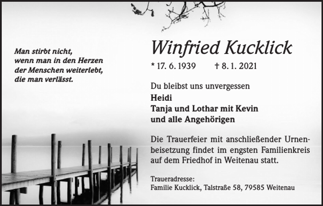 <p>Man stirbt nicht,<br />wenn man in den Herzen<br />der Menschen weiterlebt,<br />die man verlässt.</p><p>Winfried Kucklick<br />* 17. 6. 1939 † 8. 1. 2021<br />Du bleibst uns unvergessen<br />Heidi<br />Tanja und Lothar mit Kevin<br />und alle Angehörigen<br />Die Trauerfeier mit anschließender Urnen­<br />beisetzung findet im engsten Familienkreis<br />auf dem Friedhof in Weitenau statt.<br />Traueradresse:<br />Familie Kucklick, Talstraße 58, 79585 Weitenau</p>