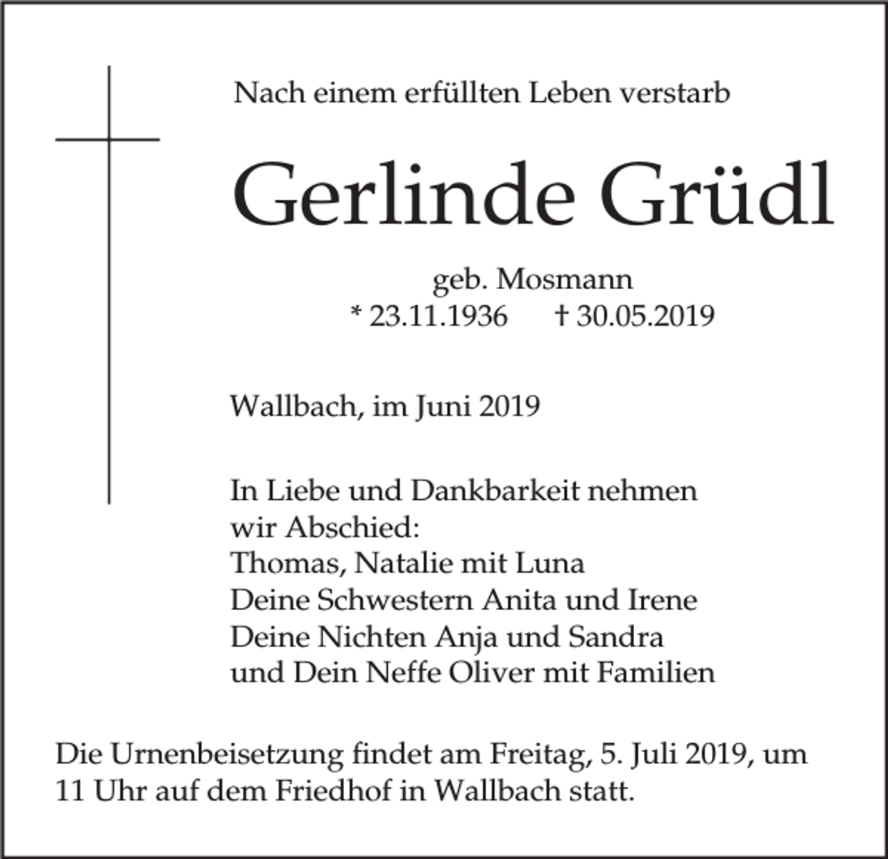 <p>Nach einem erfüllten Leben verstarb</p><p>Gerlinde Grüdl<br />geb. Mosmann<br />* 23.11.1936<br />† 30.05.2019<br />Wallbach, im Juni 2019<br />In Liebe und Dankbarkeit nehmen<br />wir Abschied:<br />Thomas, Natalie mit Luna<br />Deine Schwestern Anita und Irene<br />Deine Nichten Anja und Sandra<br />und Dein Neffe Oliver mit Familien<br />Die Urnenbeisetzung findet am Freitag, 5. Juli 2019, um<br />11 Uhr auf dem Friedhof in Wallbach statt.</p>