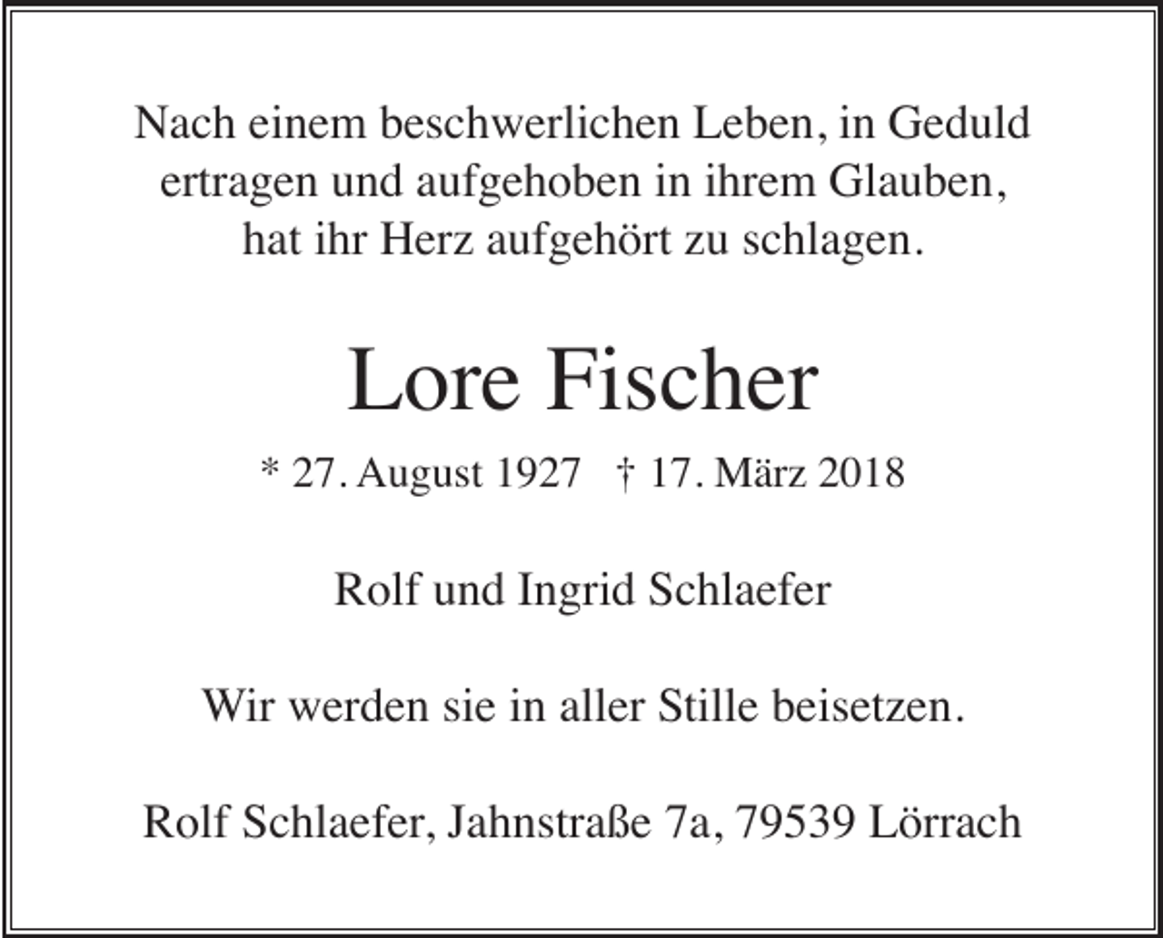 <p>NNach<br />a c h eieinem<br />n e m bbeschwerlichen<br />es c h w erli c h e n LLeben,<br />e b e n, i in<br />n GGeduld<br />e d ul d<br />ertragen<br />ertr a g e n und<br />u n d aaufgehoben<br />uf g e h o b e n iinn iihrem<br />hr e m Glauben,<br />Gl a u b e n,<br />h at iihr<br />hr Herz<br />H er z aaufgehört<br />uf g e h ört zzu<br />u sschlagen.<br />c hl a g e n.<br />hat</p><p>Lore<br />Fischer<br />L or e Fis<br />c h er</p><p>** 227.<br />7. AAugust<br />u g ust 11927<br />9 2 7 ††117.<br />7. März<br />M är z 22</p><p>RRolf<br />olf uund<br />n d I Ingrid<br />n gri d SSchlaefer<br />c hl a ef er<br />WWir<br />ir werden<br />w er d e n sie<br />si e iinn aller<br />all er Stille<br />Still e beisetzen.<br />b eis et z e n.<br />R olf SSchlaefer,<br />c hl a ef er , Jahnstraße<br />J a h nstr a ß e 7a,<br />7 a, 79539<br />7 9 5 3 9 Lörrach<br />L örr a c h<br />Rolf</p>